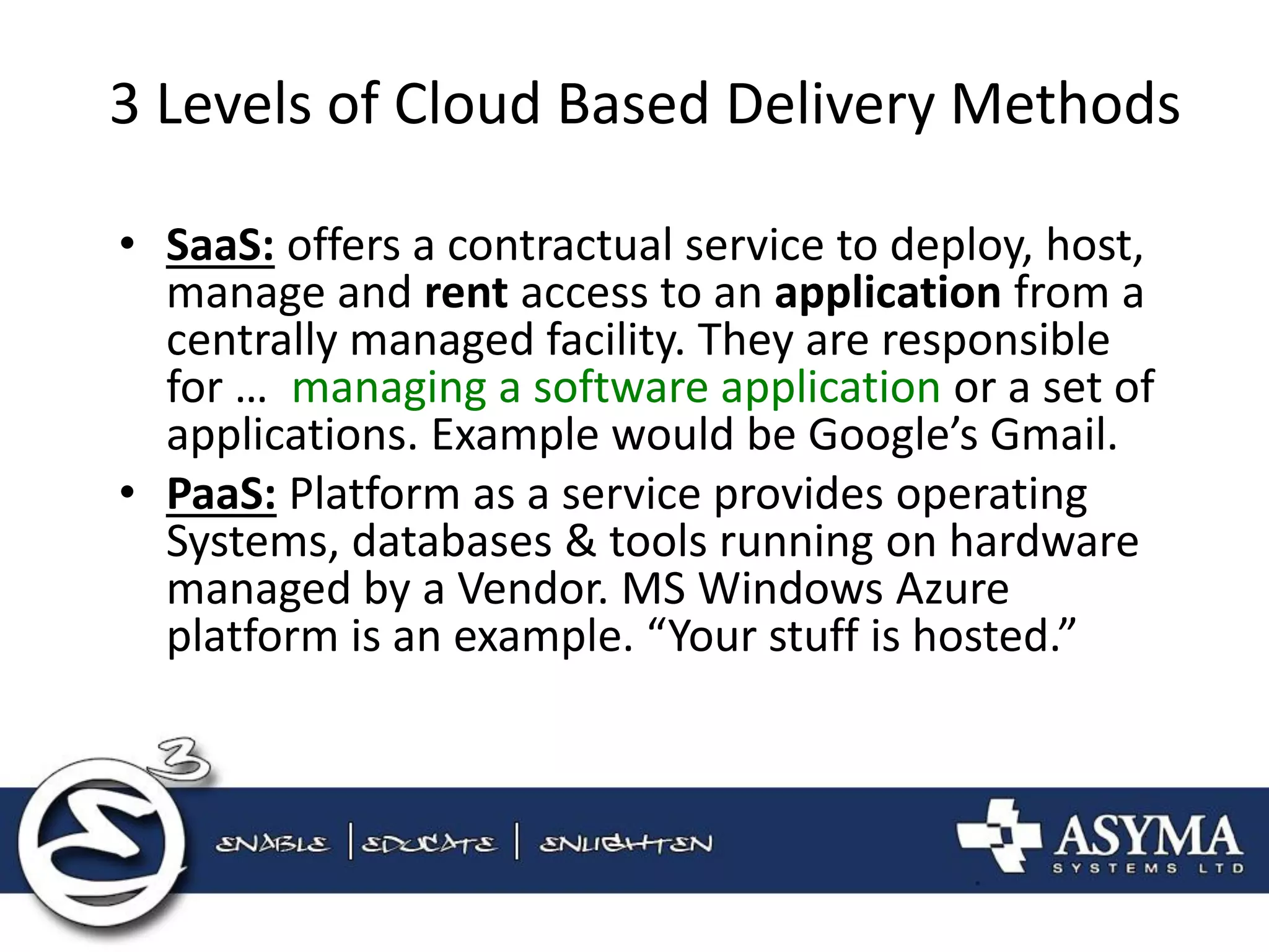 3 Levels of Cloud Based Delivery Methods 
•SaaS: offers a contractual service to deploy, host, manage and rent access to an application from a centrally managed facility. They are responsible for … managing a software application or a set of applications. Example would be Google’s Gmail. 
•PaaS: Platform as a service provides operating Systems, databases & tools running on hardware managed by a Vendor. MS Windows Azure platform is an example. “Your stuff is hosted.”  