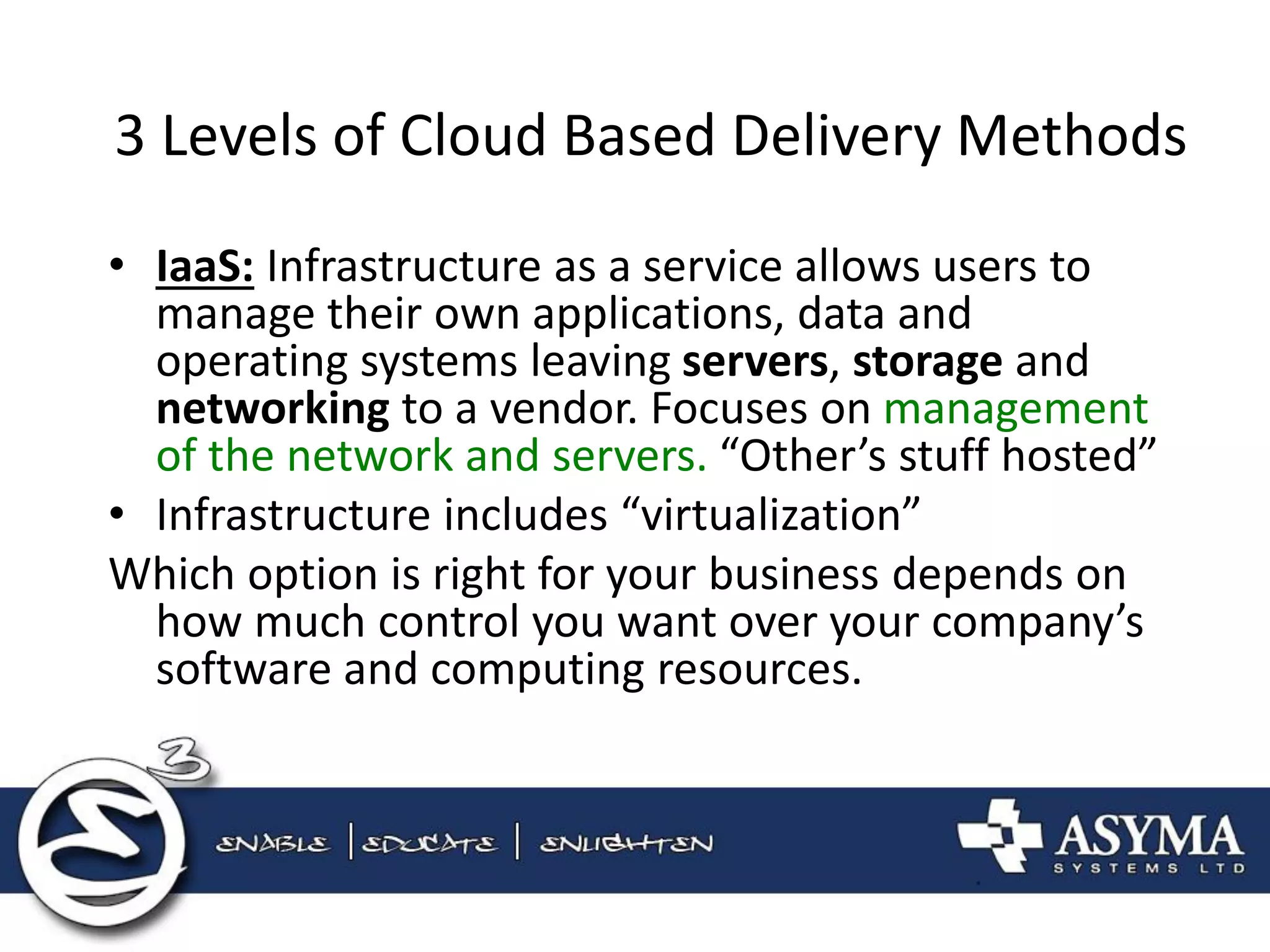 3 Levels of Cloud Based Delivery Methods 
•IaaS: Infrastructure as a service allows users to manage their own applications, data and operating systems leaving servers, storage and networking to a vendor. Focuses on management of the network and servers. “Other’s stuff hosted” 
•Infrastructure includes “virtualization” 
Which option is right for your business depends on how much control you want over your company’s software and computing resources.  