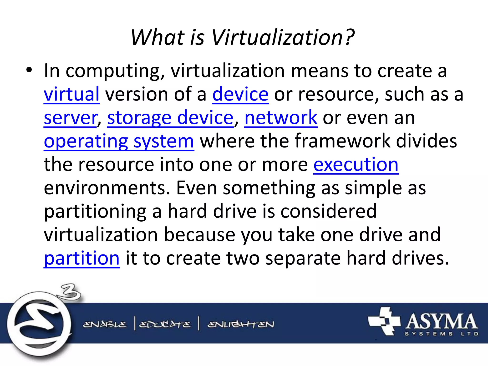 What is Virtualization? 
•In computing, virtualization means to create a virtual version of a device or resource, such as a server, storage device, network or even an operating system where the framework divides the resource into one or more execution environments. Even something as simple as partitioning a hard drive is considered virtualization because you take one drive and partition it to create two separate hard drives.  