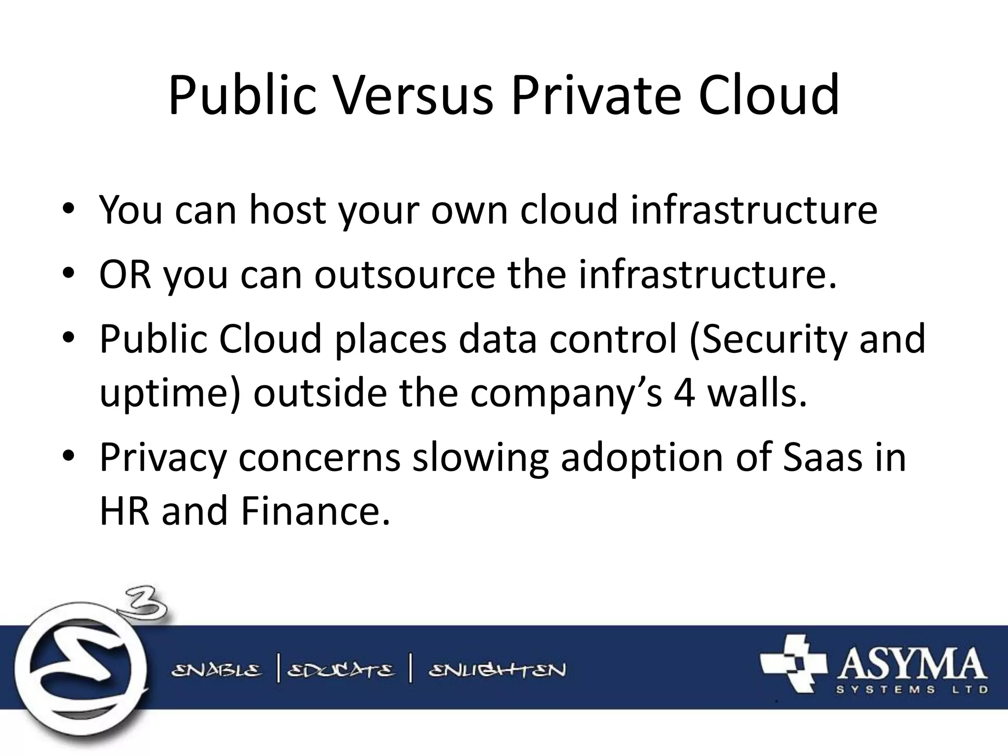 Public Versus Private Cloud 
•You can host your own cloud infrastructure 
•OR you can outsource the infrastructure. 
•Public Cloud places data control (Security and uptime) outside the company’s 4 walls. 
•Privacy concerns slowing adoption of Saas in HR and Finance.  