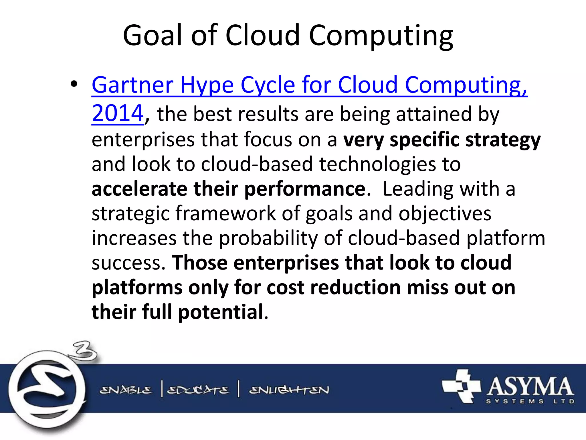 Goal of Cloud Computing 
•Gartner Hype Cycle for Cloud Computing, 2014, the best results are being attained by enterprises that focus on a very specific strategy and look to cloud-based technologies to accelerate their performance. Leading with a strategic framework of goals and objectives increases the probability of cloud-based platform success. Those enterprises that look to cloud platforms only for cost reduction miss out on their full potential.  