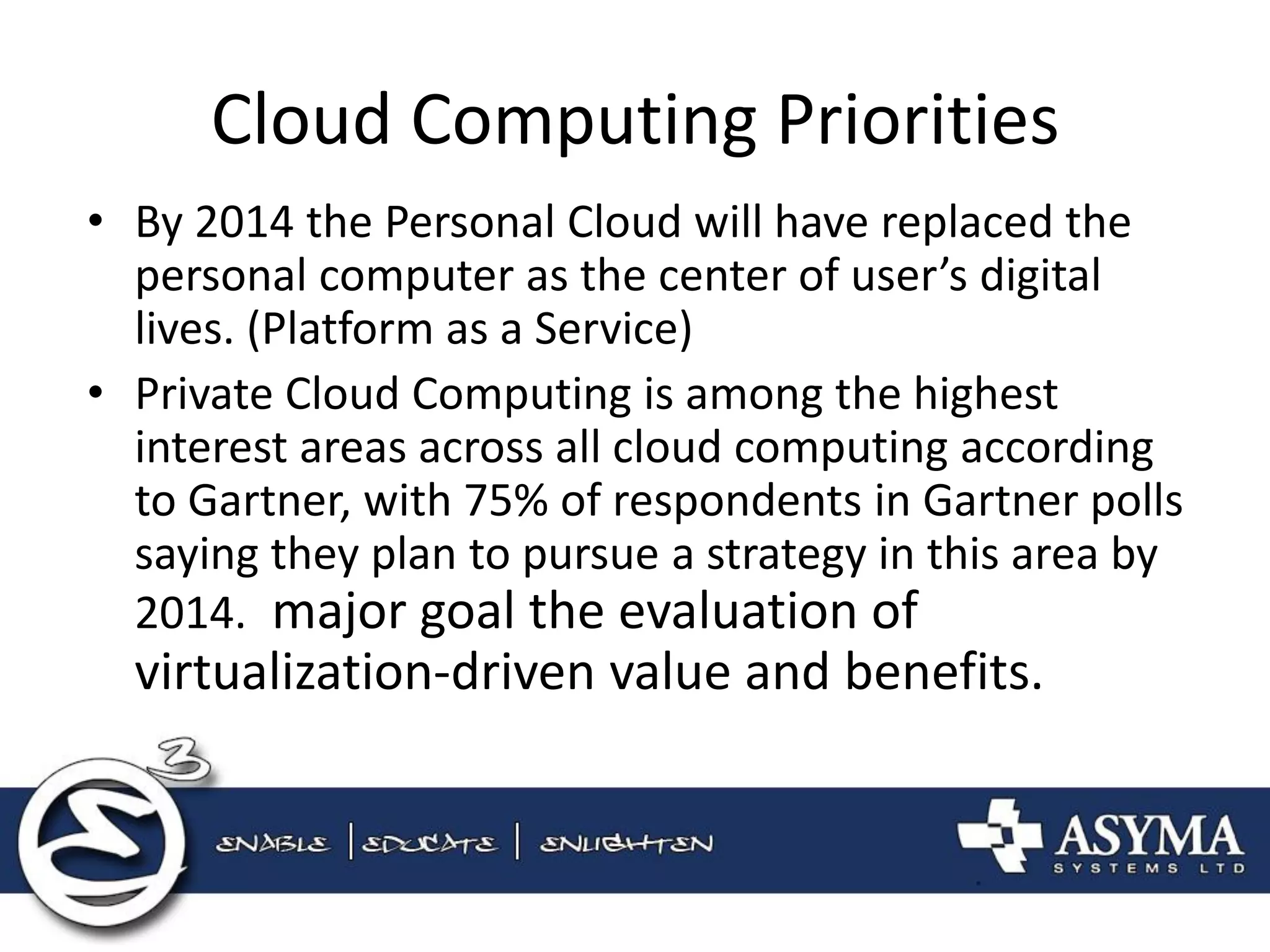 Cloud Computing Priorities 
•By 2014 the Personal Cloud will have replaced the personal computer as the center of user’s digital lives. (Platform as a Service) 
•Private Cloud Computing is among the highest interest areas across all cloud computing according to Gartner, with 75% of respondents in Gartner polls saying they plan to pursue a strategy in this area by 2014. major goal the evaluation of virtualization-driven value and benefits.  