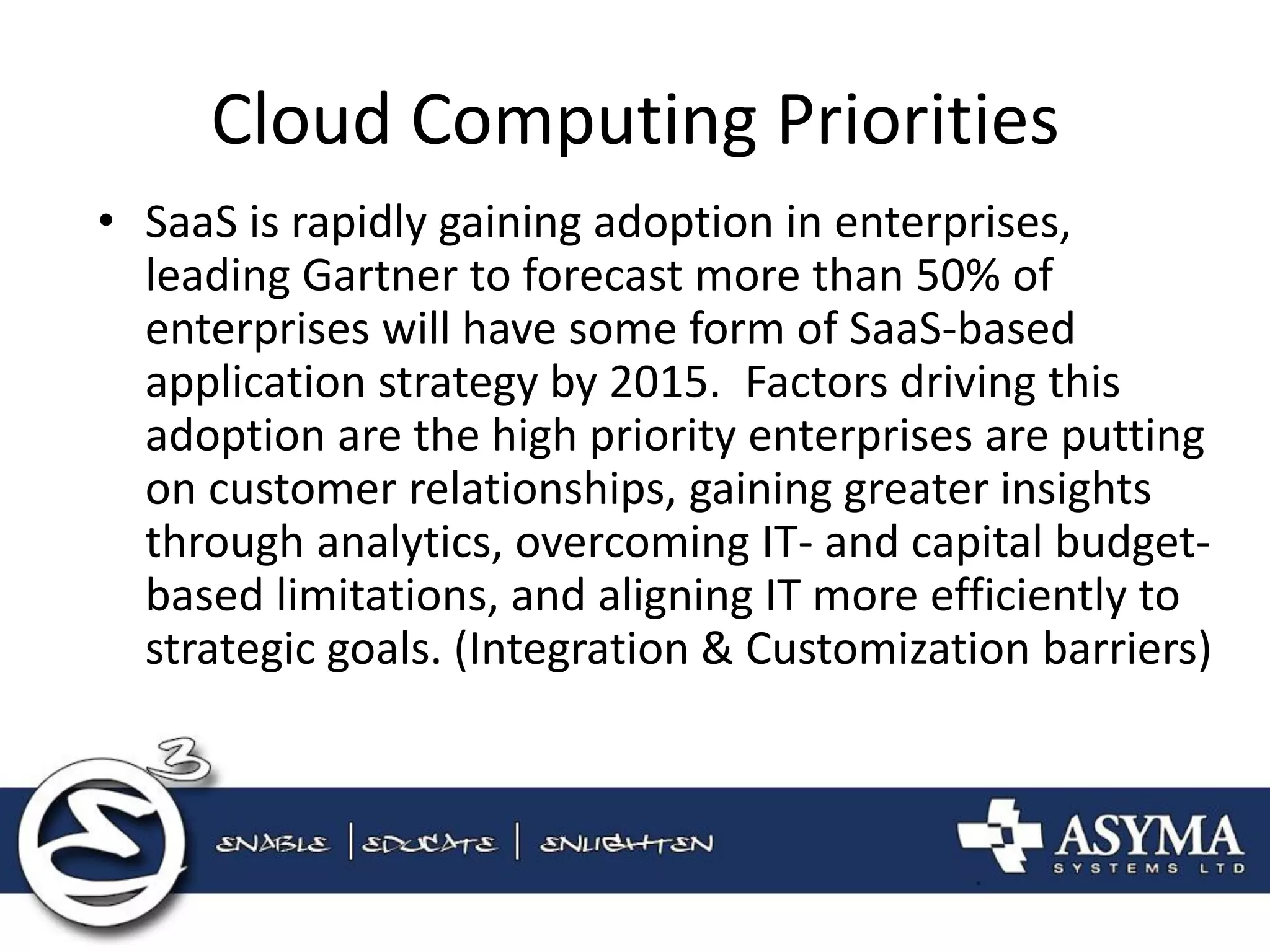 Cloud Computing Priorities 
•SaaS is rapidly gaining adoption in enterprises, leading Gartner to forecast more than 50% of enterprises will have some form of SaaS-based application strategy by 2015. Factors driving this adoption are the high priority enterprises are putting on customer relationships, gaining greater insights through analytics, overcoming IT- and capital budget- based limitations, and aligning IT more efficiently to strategic goals. (Integration & Customization barriers)  