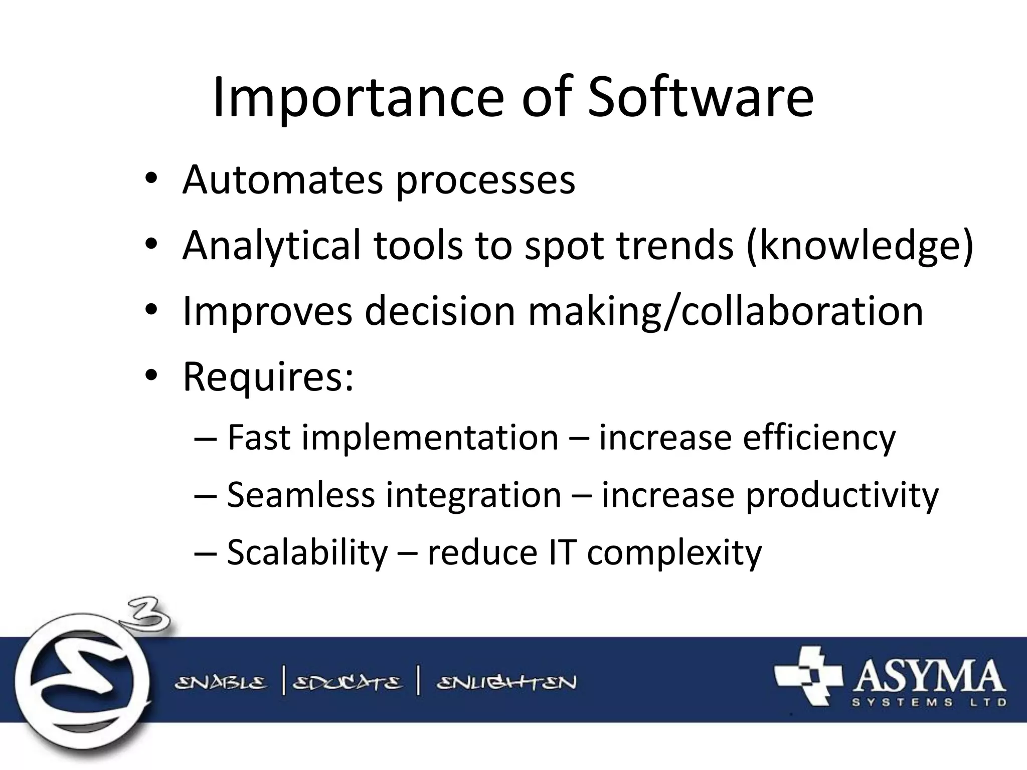 Importance of Software 
•Automates processes 
•Analytical tools to spot trends (knowledge) 
•Improves decision making/collaboration 
•Requires: 
–Fast implementation – increase efficiency 
–Seamless integration – increase productivity 
–Scalability – reduce IT complexity  