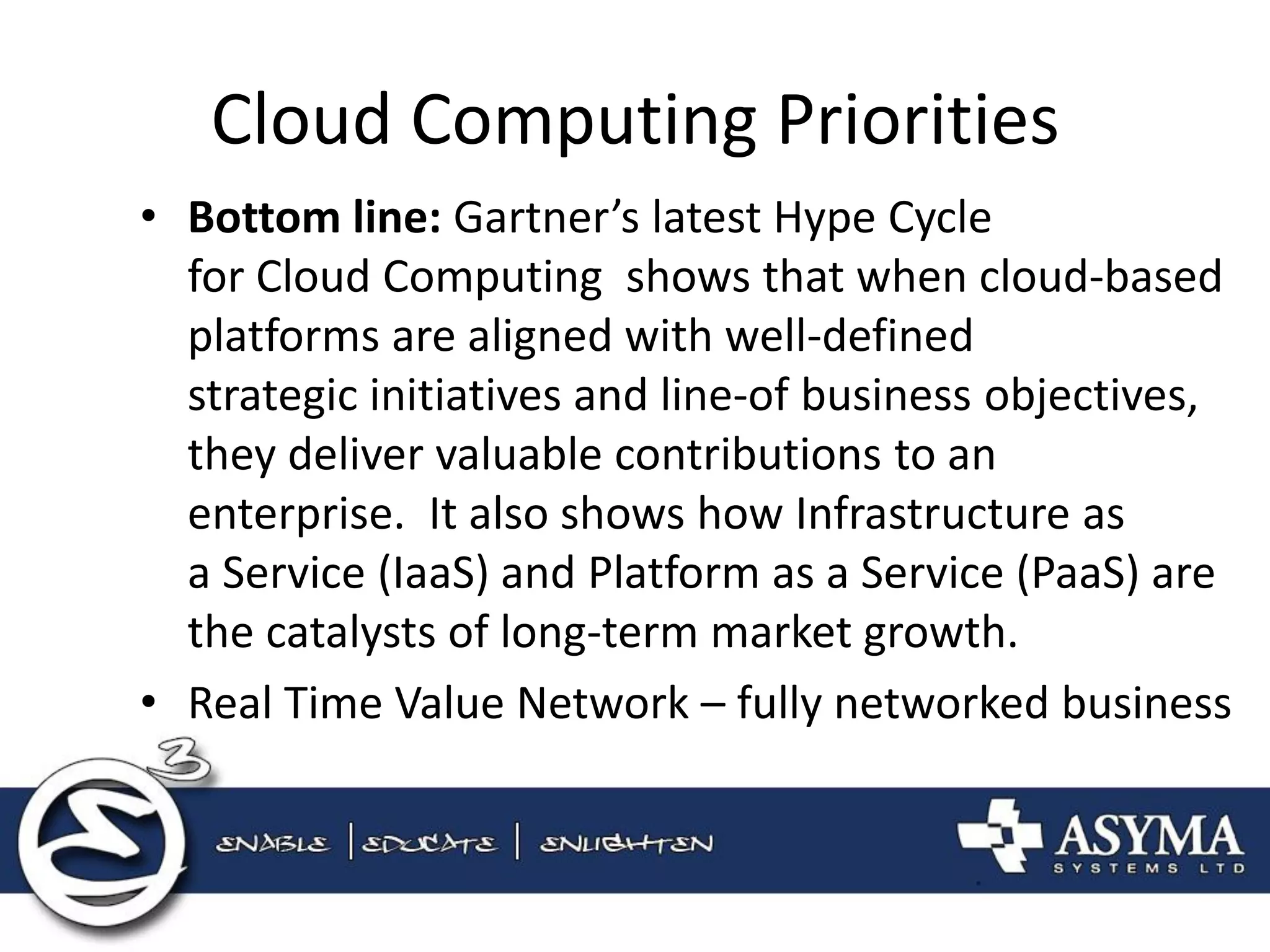 Cloud Computing Priorities 
•Bottom line: Gartner’s latest Hype Cycle for Cloud Computing shows that when cloud-based platforms are aligned with well-defined strategic initiatives and line-of business objectives, they deliver valuable contributions to an enterprise. It also shows how Infrastructure as a Service (IaaS) and Platform as a Service (PaaS) are the catalysts of long-term market growth. 
•Real Time Value Network – fully networked business  