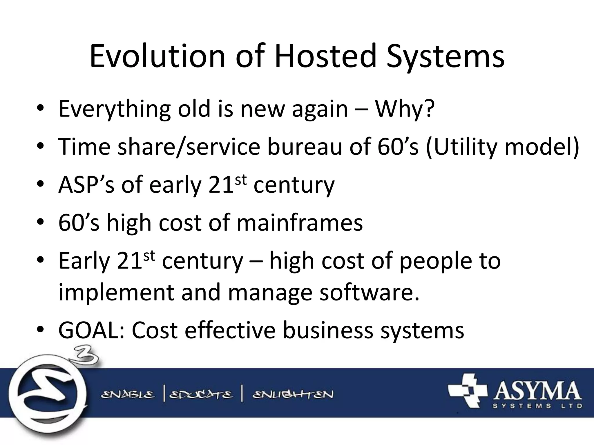 Evolution of Hosted Systems 
•Everything old is new again – Why? 
•Time share/service bureau of 60’s (Utility model) 
•ASP’s of early 21st century 
•60’s high cost of mainframes 
•Early 21st century – high cost of people to implement and manage software. 
•GOAL: Cost effective business systems  