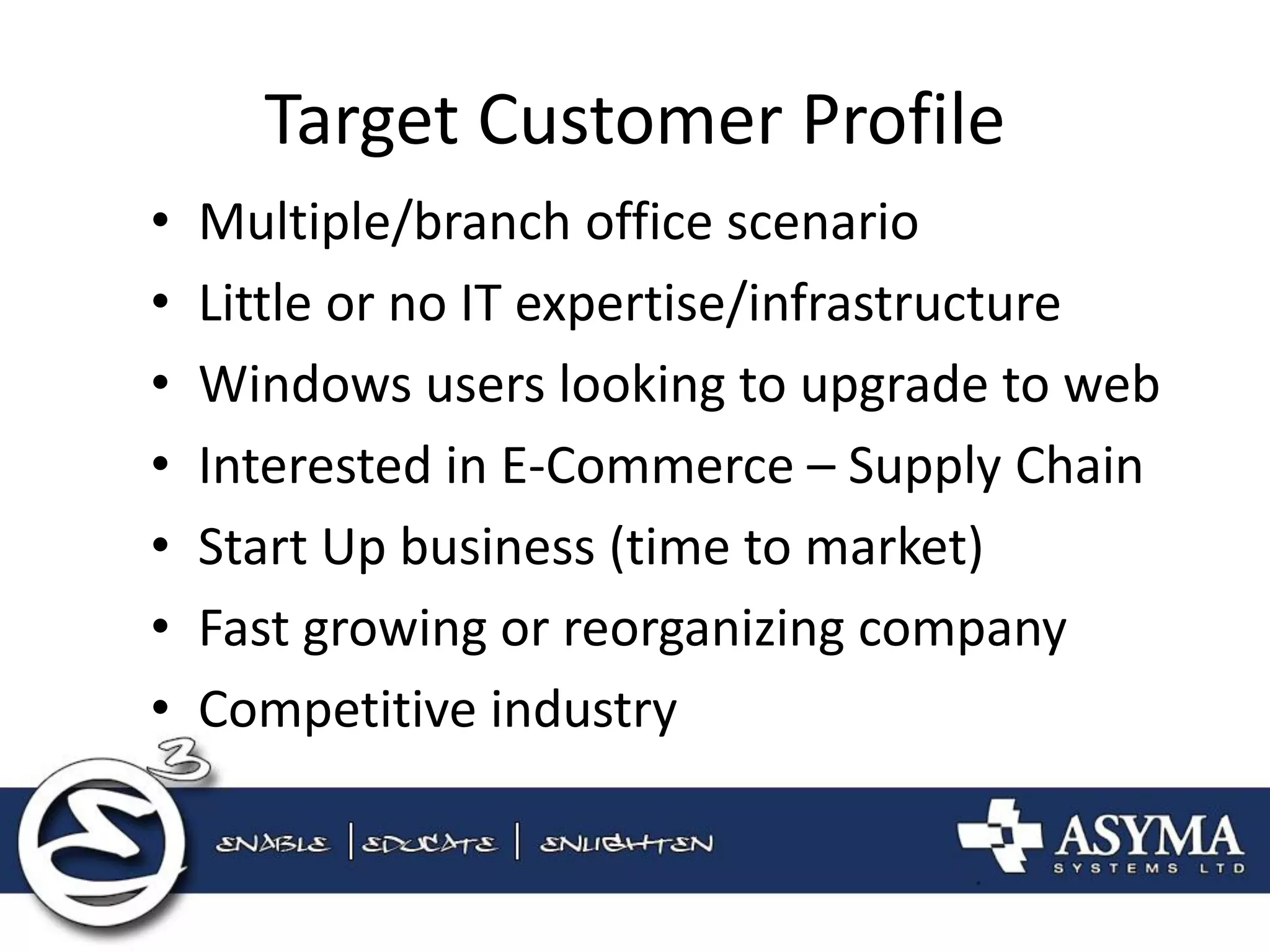 Target Customer Profile 
•Multiple/branch office scenario 
•Little or no IT expertise/infrastructure 
•Windows users looking to upgrade to web 
•Interested in E-Commerce – Supply Chain 
•Start Up business (time to market) 
•Fast growing or reorganizing company 
•Competitive industry  
