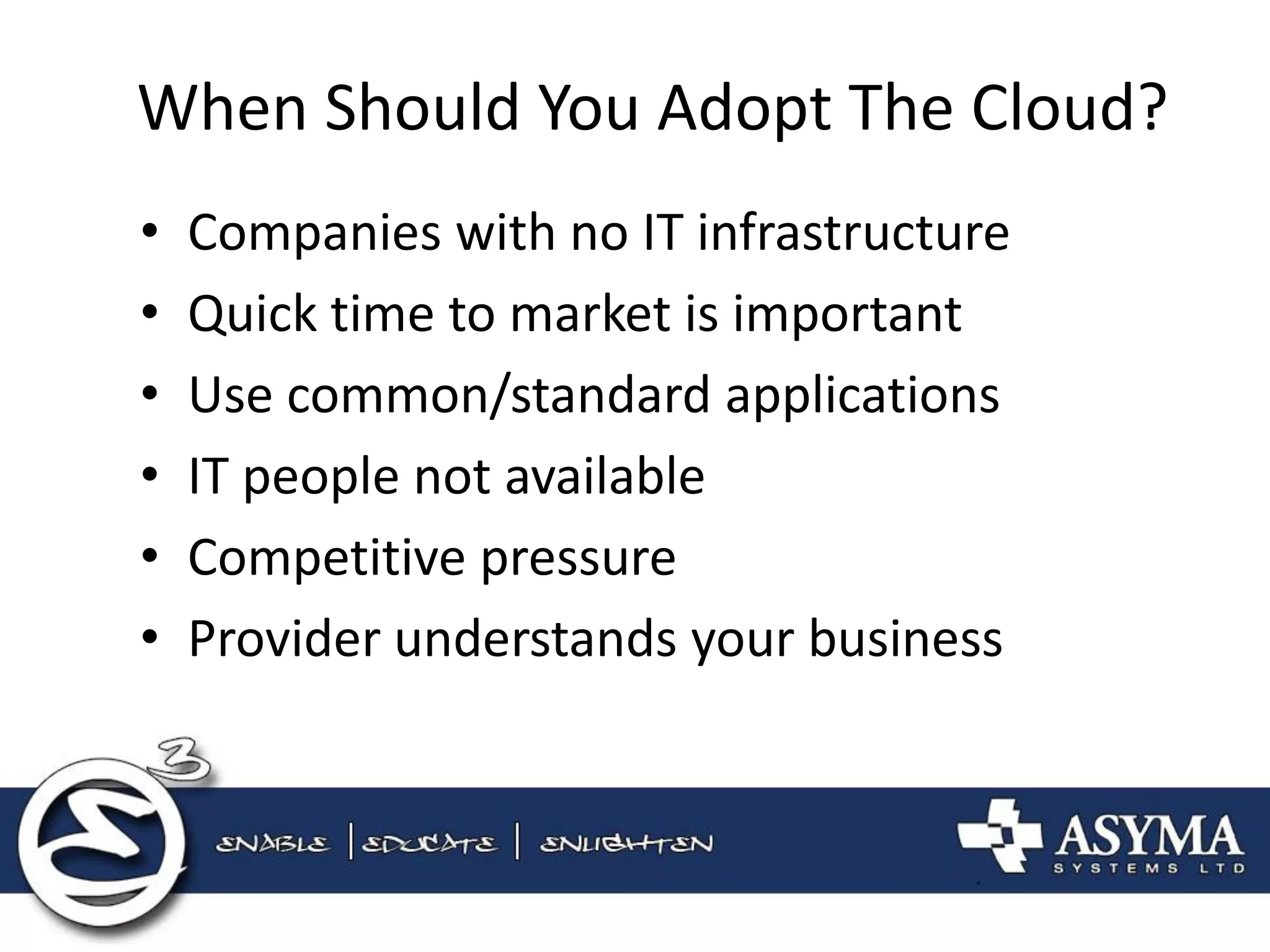 When Should You Adopt The Cloud? 
•Companies with no IT infrastructure 
•Quick time to market is important 
•Use common/standard applications 
•IT people not available 
•Competitive pressure 
•Provider understands your business  