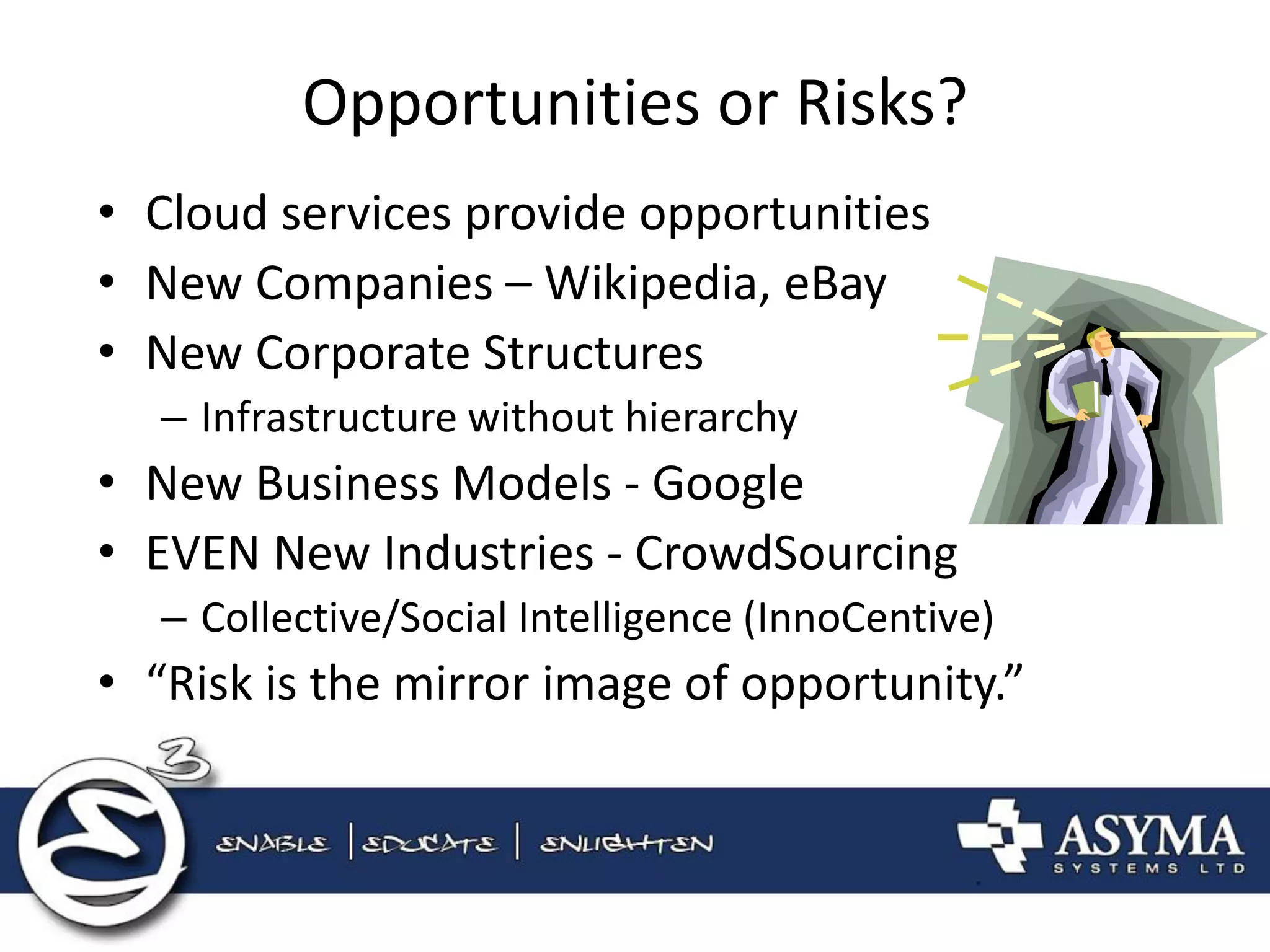 Opportunities or Risks? 
•Cloud services provide opportunities 
•New Companies – Wikipedia, eBay 
•New Corporate Structures 
–Infrastructure without hierarchy 
•New Business Models - Google 
•EVEN New Industries - CrowdSourcing 
–Collective/Social Intelligence (InnoCentive) 
•“Risk is the mirror image of opportunity.”  