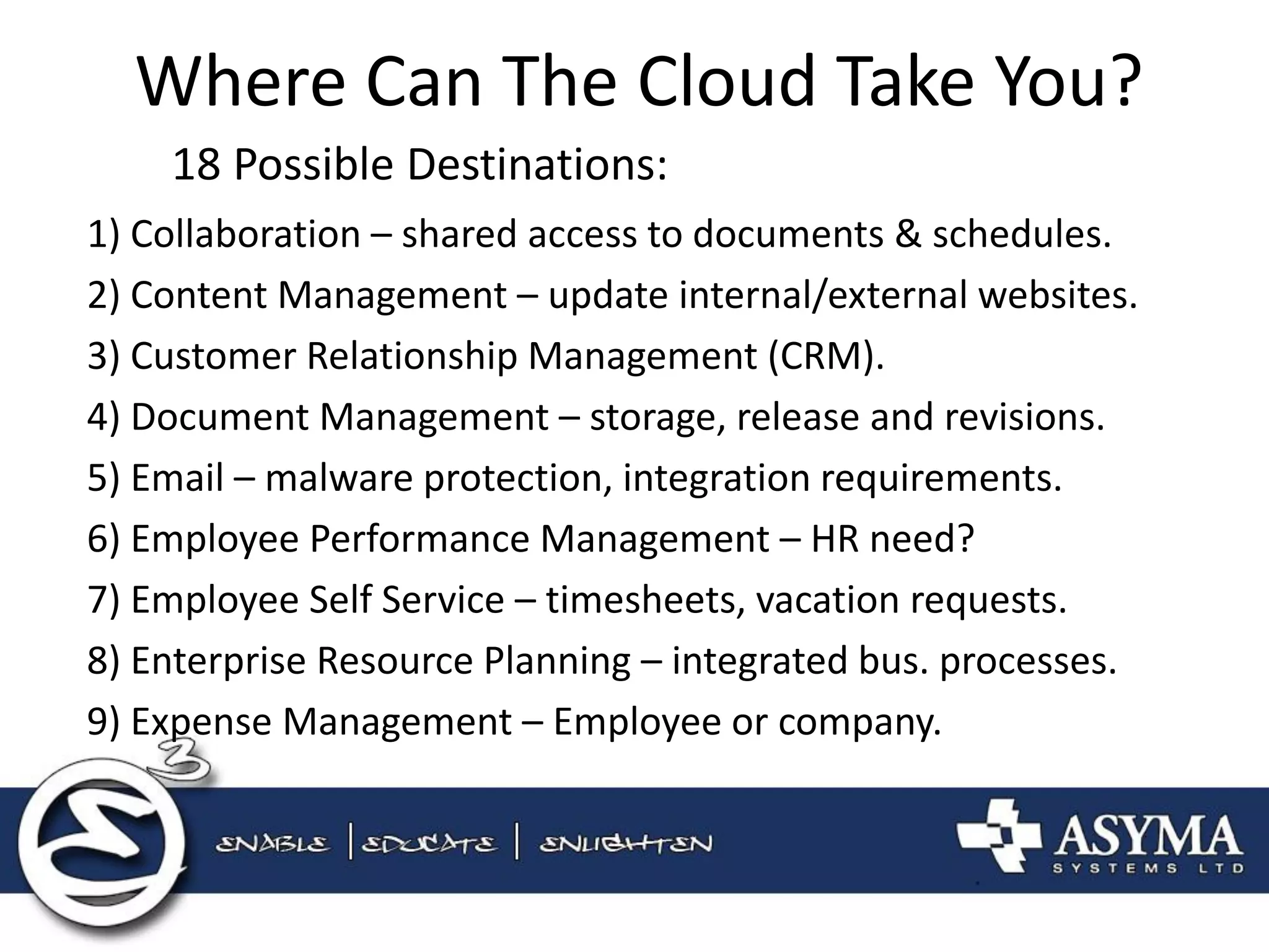 Where Can The Cloud Take You? 
18 Possible Destinations: 
1) Collaboration – shared access to documents & schedules. 
2) Content Management – update internal/external websites. 
3) Customer Relationship Management (CRM). 
4) Document Management – storage, release and revisions. 
5) Email – malware protection, integration requirements. 
6) Employee Performance Management – HR need? 
7) Employee Self Service – timesheets, vacation requests. 
8) Enterprise Resource Planning – integrated bus. processes. 
9) Expense Management – Employee or company.  