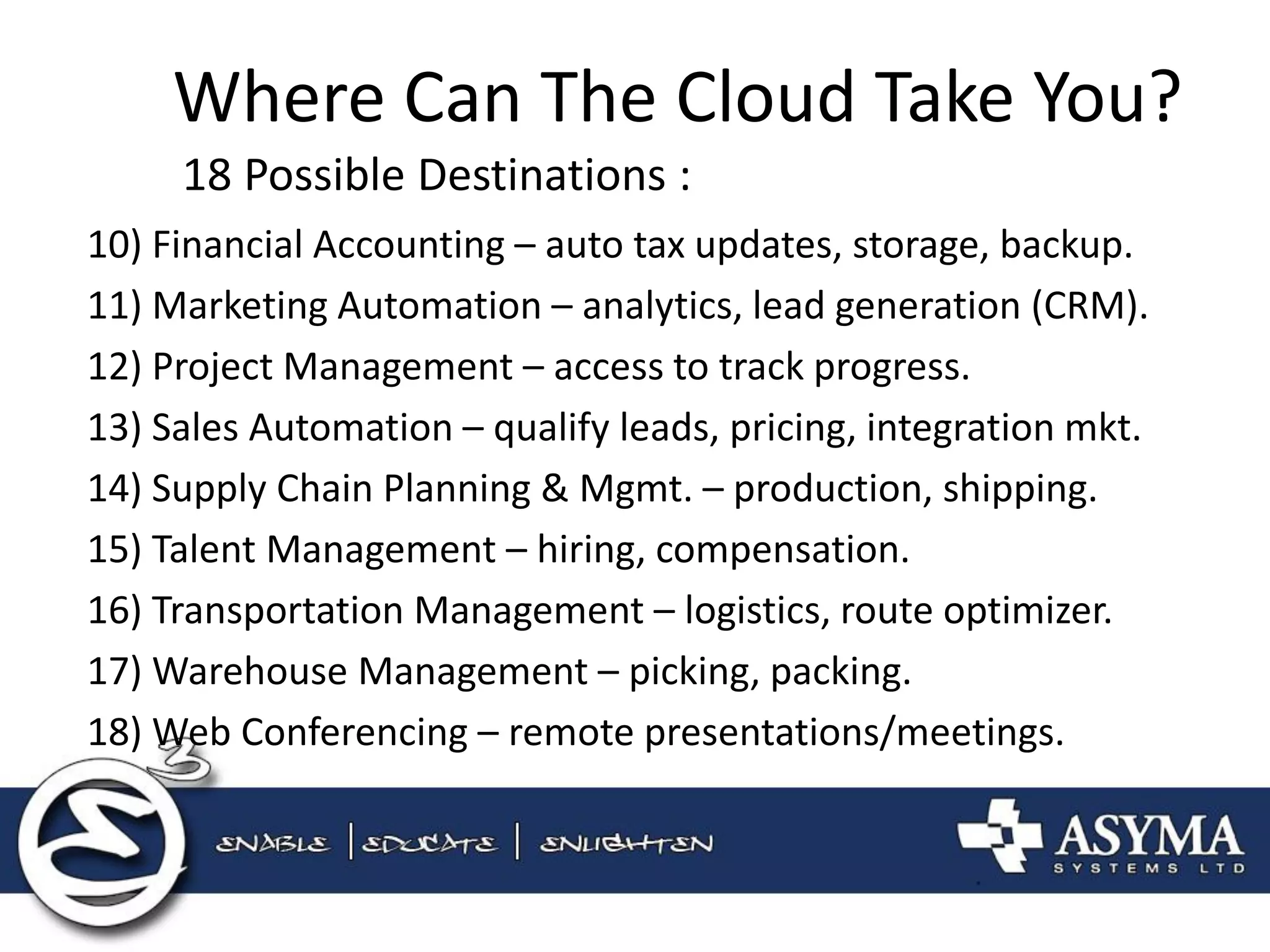 Where Can The Cloud Take You? 
18 Possible Destinations : 
10) Financial Accounting – auto tax updates, storage, backup. 
11) Marketing Automation – analytics, lead generation (CRM). 
12) Project Management – access to track progress. 
13) Sales Automation – qualify leads, pricing, integration mkt. 
14) Supply Chain Planning & Mgmt. – production, shipping. 
15) Talent Management – hiring, compensation. 
16) Transportation Management – logistics, route optimizer. 
17) Warehouse Management – picking, packing. 
18) Web Conferencing – remote presentations/meetings.  