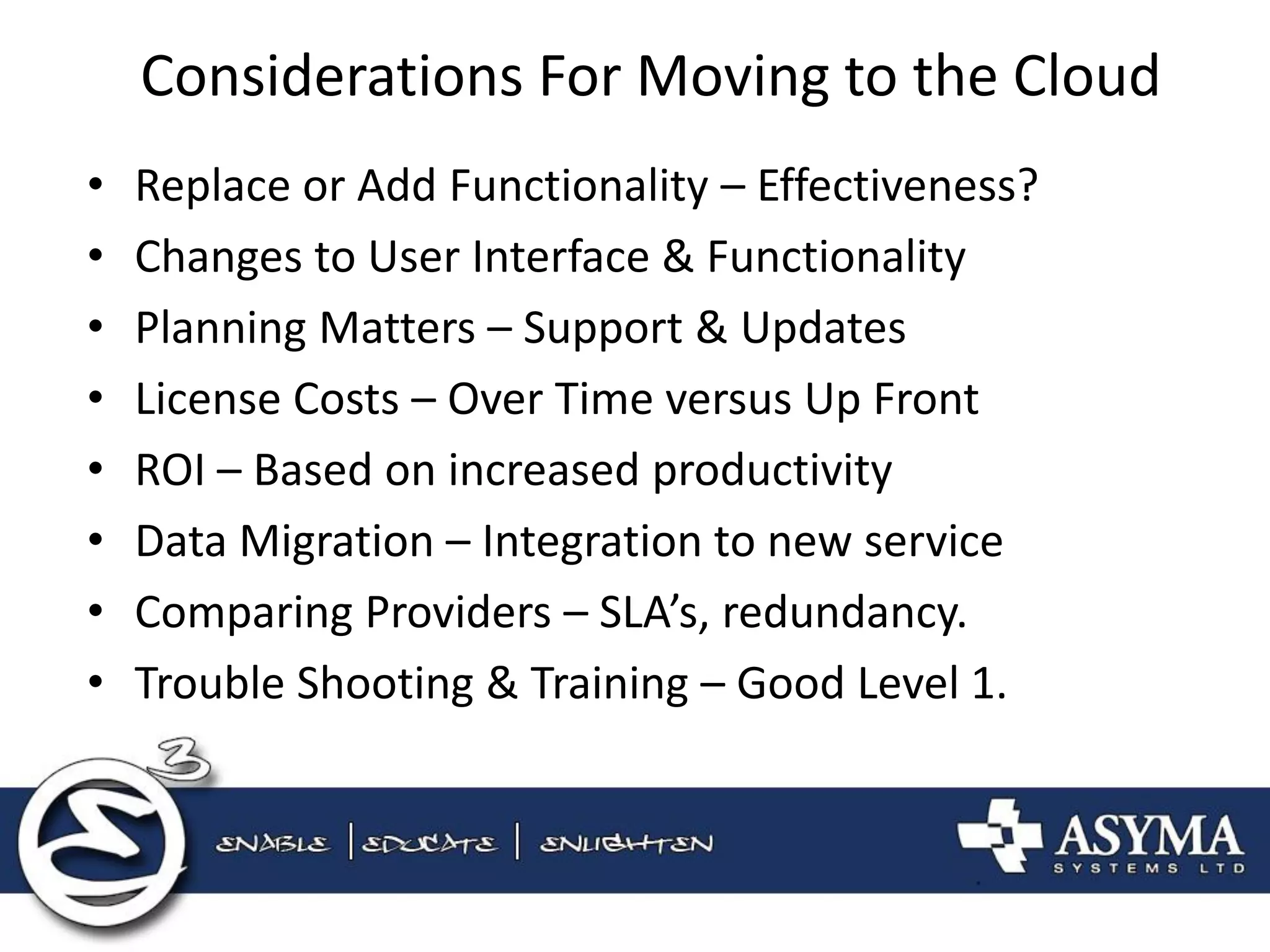 Considerations For Moving to the Cloud 
•Replace or Add Functionality – Effectiveness? 
•Changes to User Interface & Functionality 
•Planning Matters – Support & Updates 
•License Costs – Over Time versus Up Front 
•ROI – Based on increased productivity 
•Data Migration – Integration to new service 
•Comparing Providers – SLA’s, redundancy. 
•Trouble Shooting & Training – Good Level 1.  