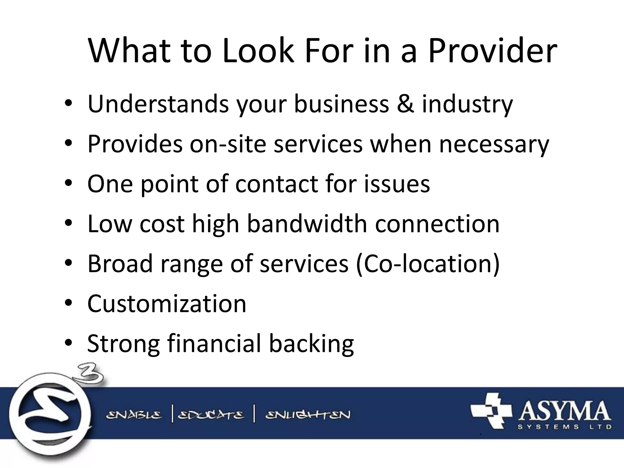 What to Look For in a Provider 
•Understands your business & industry 
•Provides on-site services when necessary 
•One point of contact for issues 
•Low cost high bandwidth connection 
•Broad range of services (Co-location) 
•Customization 
•Strong financial backing  