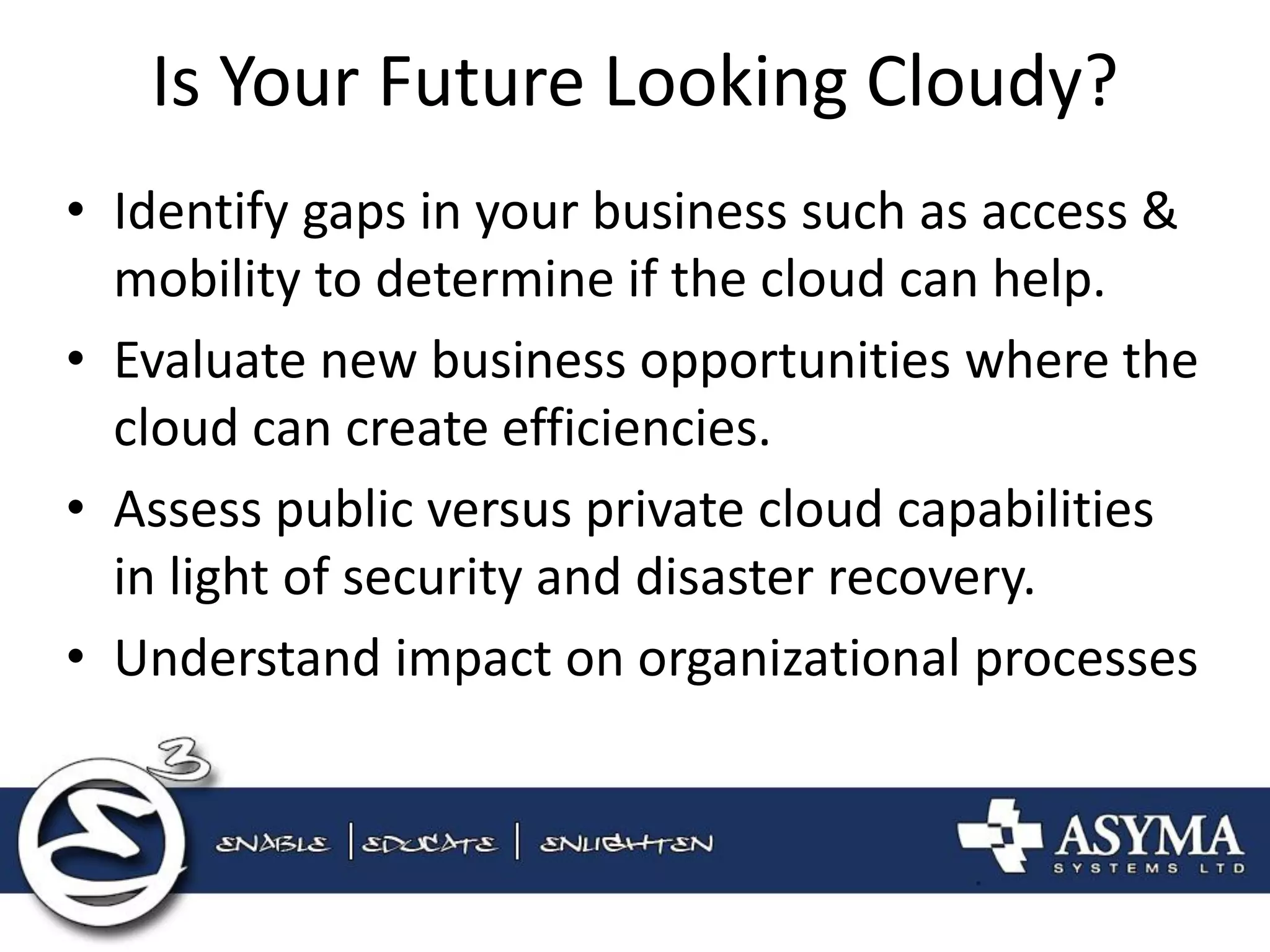 Is Your Future Looking Cloudy? 
•Identify gaps in your business such as access & mobility to determine if the cloud can help. 
•Evaluate new business opportunities where the cloud can create efficiencies. 
•Assess public versus private cloud capabilities in light of security and disaster recovery. 
•Understand impact on organizational processes  