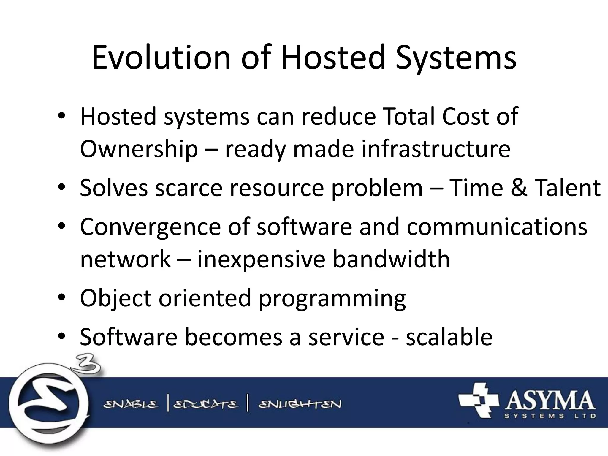 Evolution of Hosted Systems 
•Hosted systems can reduce Total Cost of Ownership – ready made infrastructure 
•Solves scarce resource problem – Time & Talent 
•Convergence of software and communications network – inexpensive bandwidth 
•Object oriented programming 
•Software becomes a service - scalable  