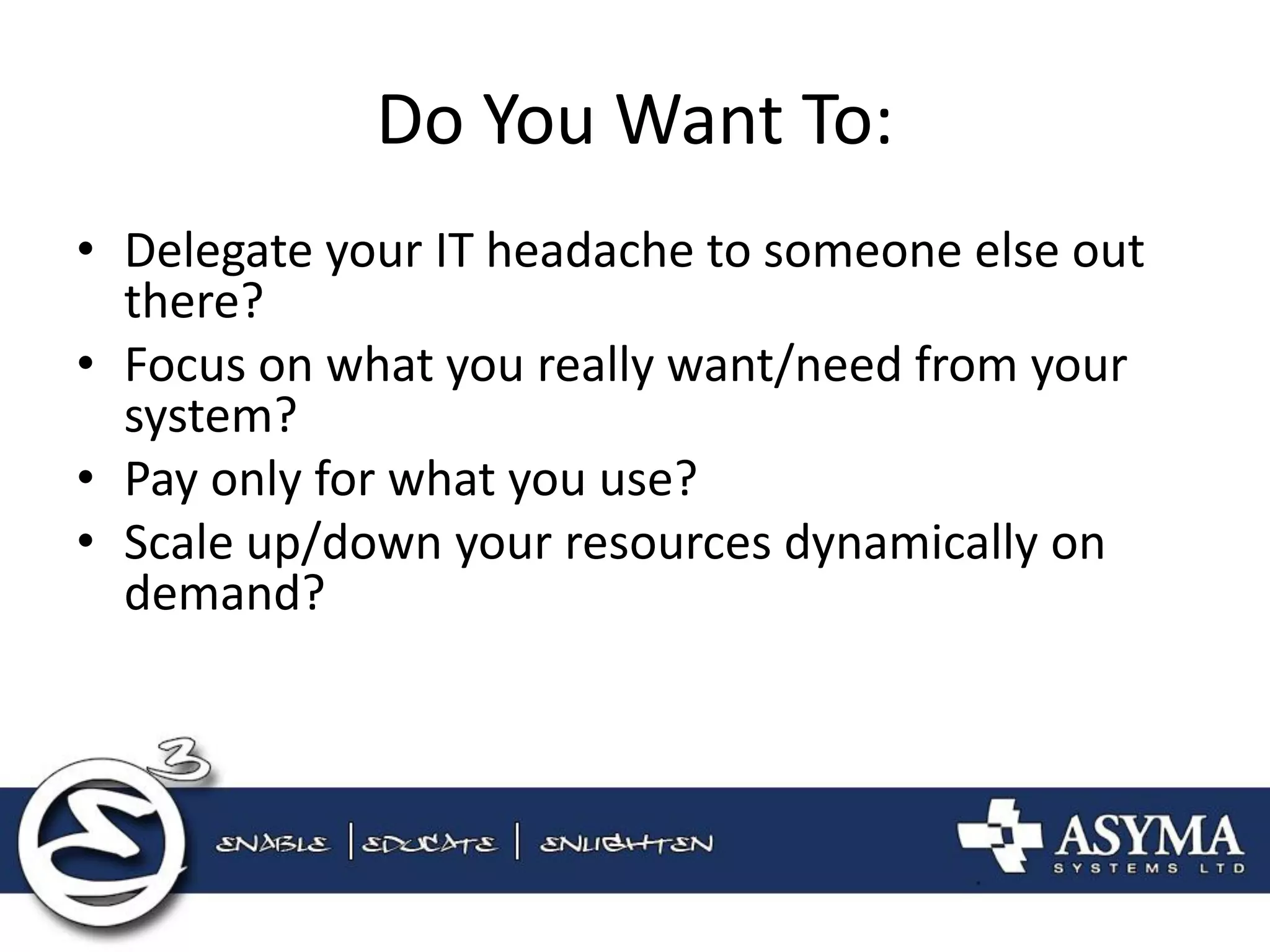 Do You Want To: 
•Delegate your IT headache to someone else out there? 
•Focus on what you really want/need from your system? 
•Pay only for what you use? 
•Scale up/down your resources dynamically on demand?  