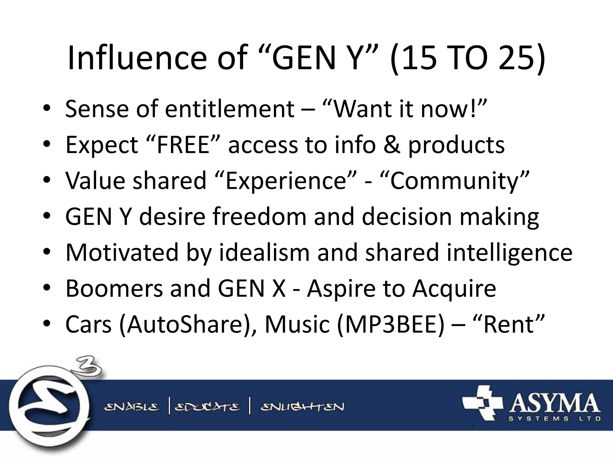 Influence of “GEN Y” (15 TO 25) 
•Sense of entitlement – “Want it now!” 
•Expect “FREE” access to info & products 
•Value shared “Experience” - “Community” 
•GEN Y desire freedom and decision making 
•Motivated by idealism and shared intelligence 
•Boomers and GEN X - Aspire to Acquire 
•Cars (AutoShare), Music (MP3BEE) – “Rent”  
