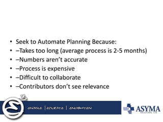 •Seek to Automate Planning Because: 
•–Takes too long (average process is 2-5 months) 
•–Numbers aren’t accurate 
•–Process is expensive 
•–Difficult to collaborate 
•–Contributors don’t see relevance  