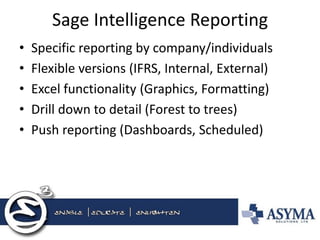 Sage Intelligence Reporting 
•Specific reporting by company/individuals 
•Flexible versions (IFRS, Internal, External) 
•Excel functionality (Graphics, Formatting) 
•Drill down to detail (Forest to trees) 
•Push reporting (Dashboards, Scheduled)  