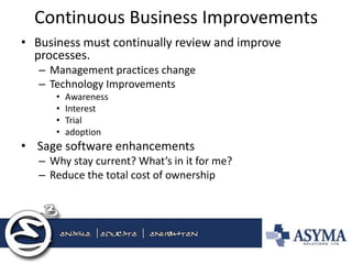 Continuous Business Improvements 
•Business must continually review and improve processes. 
–Management practices change 
–Technology Improvements 
•Awareness 
•Interest 
•Trial 
•adoption 
• Sage software enhancements 
–Why stay current? What’s in it for me? 
–Reduce the total cost of ownership 
 