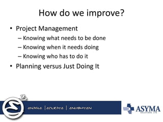 How do we improve? 
•Project Management 
–Knowing what needs to be done 
–Knowing when it needs doing 
–Knowing who has to do it 
•Planning versus Just Doing It  