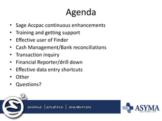 Agenda 
•Sage Accpac continuous enhancements 
•Training and getting support 
•Effective user of Finder 
•Cash Management/Bank reconciliations 
•Transaction inquiry 
•Financial Reporter/drill down 
•Effective data entry shortcuts 
•Other 
•Questions?  