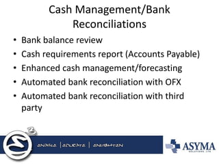Cash Management/Bank Reconciliations 
•Bank balance review 
•Cash requirements report (Accounts Payable) 
•Enhanced cash management/forecasting 
•Automated bank reconciliation with OFX 
•Automated bank reconciliation with third party  