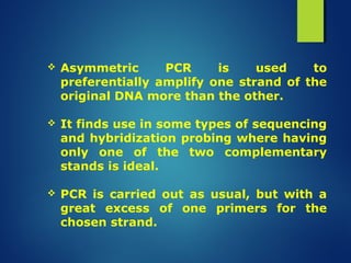  Asymmetric PCR is used to
preferentially amplify one strand of the
original DNA more than the other.
 It finds use in some types of sequencing
and hybridization probing where having
only one of the two complementary
stands is ideal.
 PCR is carried out as usual, but with a
great excess of one primers for the
chosen strand.
 