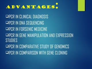 Advantages:
PCR IN CLINICAL DIAGNOSIS
PCR IN DNA SEQUENCING
PCR IN FORSENIC MEDICINE
PCR IN GENE MANIPULATION AND EXPRESSION
STUDIES
PCR IN COMPARATIVE STUDY OF GENOMICS
PCR IN COMPARISON WITH GENE CLONING
 