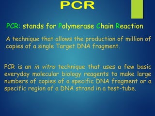 PCR: stands for Polymerase Chain Reaction
A technique that allows the production of million of
copies of a single Target DNA fragment.
PCR is an in vitro technique that uses a few basic
everyday molecular biology reagents to make large
numbers of copies of a specific DNA fragment or a
specific region of a DNA strand in a test-tube.
 