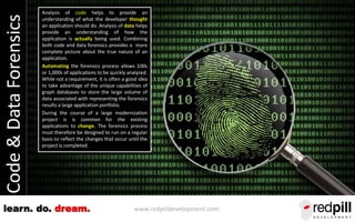 www.redpilldevelopment.comlearn. do. dream.
Code&DataForensics Analysis of code helps to provide an
understanding of what the developer thought
an application should do. Analysis of data helps
provide an understanding of how the
application is actually being used. Combining
both code and data forensics provides a more
complete picture about the true nature of an
application.
Automating the forensics process allows 100s
or 1,000s of applications to be quickly analyzed.
While not a requirement, it is often a good idea
to take advantage of the unique capabilities of
graph databases to store the large volume of
data associated with representing the forensics
results a large application portfolio.
During the course of a large modernization
project is is common for the existing
applications to change. The forensics process
must therefore be designed to run on a regular
basis to reflect the changes that occur until the
project is completed.
 