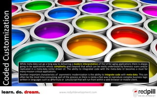 www.redpilldevelopment.comlearn. do. dream.
CodedCustomization
While meta-data can go a long way to delivering a modern interpretation of the UI for aging applications there is always
going to be applications whose complexity goes beyond that which can be easily understood by forensics scans and/or
replicated in a meta-data (only) driven UI. The ability to integrated code with the meta-data UI becomes a must for
many mission critical applications.
Another important characteristic of asymmetric modernization is the ability to integrate code with meta-data. This can
often be the most time-consuming part of the process as there is rarely a fast way to reproduce complex business logic
written in languages such as @formula or LotusScript that will run from within a web browser or mobile client.
 