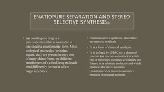 ENATIOPURE SEPARATION AND STEREO
SELECTIVE SYNTHESIS[ 4 ]
• An enantiopure drug is a
pharmaceutical that is available in
one specific enantiomeric form. Most
biological molecules (proteins,
sugars, etc.) are present in only one
of many chiral forms, so different
enantiomers of a chiral drug molecule
bind differently (or not at all) to
target receptors.
• Enantioselective synthesis, also called
asymmetric synthesis.
• It is a form of chemical synthesis.
• It is defined by IUPAC as: a chemical
reaction (or reaction sequence) in which
one or more new elements of chirality are
formed in a substrate molecule and which
produces the stereo isomeric
(enantiomeric or diastereoisomeric)
products in unequal amounts.
 