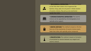 3. BIOCHEMICAL SEPERATION-This method is based
on fact that when certain micro organisms like
bacteria, fungi, yeast, etc are grown in dilute solution
of racemic mixture, they eat up one enantiomer
rapidly than other
4.CHROMATOGRAPHIC SEPERATION-The racemic
mixture can be separated by chromatography on an
optically active support.
5.KINETIC METHOD-This method is based on the fact
that one of the enantiomer of racemic mixture reacts
faster than other with optically active compound.
6.PRECIPITATION-This method is based on formation
of precipitate by reaction between any reagent and
racemic mixture.
 