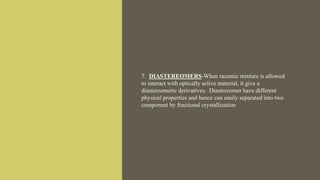 7. DIASTEREOMERS-When racemic mixture is allowed
to interact with optically active material, it give a
diastereomeric derivatives. Diastereomer have different
physical properties and hence can easily separated into two
component by fractional crystallization
 
