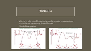 PRINCIPLE
• achieved by using a chiral feature that favours the formation of one enantiomer
over another via interactions at the transition state
• Kinetical determination.
 