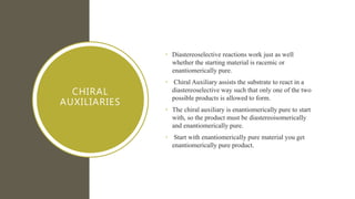 CHIRAL
AUXILIARIES
• Diastereoselective reactions work just as well
whether the starting material is racemic or
enantiomerically pure.
• Chiral Auxiliary assists the substrate to react in a
diastereoselective way such that only one of the two
possible products is allowed to form.
• The chiral auxiliary is enantiomerically pure to start
with, so the product must be diastereoisomerically
and enantiomerically pure.
• Start with enantiomerically pure material you get
enantiomerically pure product.
 