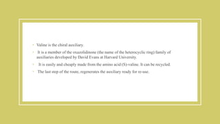 • Valine is the chiral auxiliary.
• It is a member of the oxazolidinone (the name of the heterocyclic ring) family of
auxiliaries developed by David Evans at Harvard University.
• It is easily and cheaply made from the amino acid (S)-valine. It can be recycled.
• The last step of the route, regenerates the auxiliary ready for re-use.
 