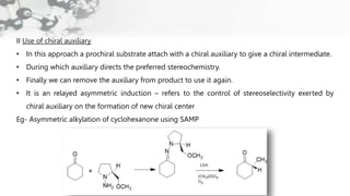 II Use of chiral auxiliary
• In this approach a prochiral substrate attach with a chiral auxiliary to give a chiral intermediate.
• During which auxiliary directs the preferred stereochemistry.
• Finally we can remove the auxiliary from product to use it again.
• It is an relayed asymmetric induction – refers to the control of stereoselectivity exerted by
chiral auxiliary on the formation of new chiral center
Eg- Asymmetric alkylation of cyclohexanone using SAMP
 