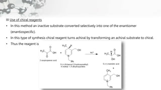 III Use of chiral reagents
• In this method an inactive substrate converted selectively into one of the enantiomer
(enantiospecific).
• In this type of synthesis chiral reagent turns achiral by transforming an achiral substrate to chiral.
• Thus the reagent is “self- immolative”
 