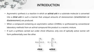INTRODUCTION
• Asymmetric synthesis is a reaction in which an achiral unit in a substrate molecule is converted
into a chiral unit in such a manner that unequal amounts of stereoisomers (enantiomers or
diastereomers) are produced.
• When a compound containing an asymmetric carbon (CHIRAL) is synthesized by conventional
laboratory methods from an achiral compound the product is a racemic mixture.
• If such a synthesis carried out under chiral influence, only one of optically active isomer will
form preferentially over the other.
 
