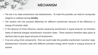 MECHANISM
• The aim is to make enantiomers into diastereomers . To make this possible ,we need to incorporate
reagents or catalysts having chirality.
• The reaction will now proceed differently for different enantiomers because of the difference in
energy of transition state.
• In the absence of chiral influence, reaction producing enantiomers in equal amounts via transition
states of identical energies (enantiomeric transition state) . These reactions therefore takes place at
identical rates to give equal amounts of enantiomers
• If we are using chiral components , then we could make the possible enantiomeric transition state,
diastereomeric transition state with different activation energy which results in unequal amounts of
isomers
 