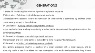 GENERATIONS
• There are total four generations of asymmetric synthesis, those are
1st Generation – Substrate controlled asymmetric synthesis
Diastereoselective reactions where the formation of chiral centre is controlled by another chiral
centre already present in the substrate.
2nd Generation – Auxiliary controlled asymmetric synthesis
In this method a chiral auxiliary is covalently attached to the substrate and, through that controls the
asymmetric synthesis
3rd Generation – Reagent controlled asymmetric synthesis
The formation of a new chiral centre is induced by a chiral reagent, intramolecularly.
4th Generation – Catalyst controlled asymmetric synthesis
One general procedure involves a reaction of a chiral substrate with a chiral reagent, and is
especially useful in reactions where two new stereogenic units are formed stereo selectively in one
 