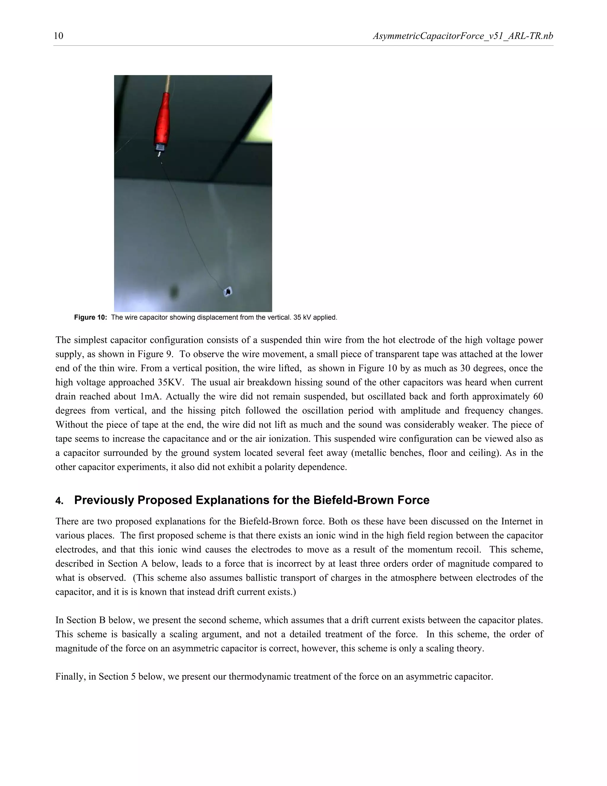 10                                                                                          AsymmetricCapacitorForce_v51_ARL-TR.nb




     Figure 10: The wire capacitor showing displacement from the vertical. 35 kV applied.


The simplest capacitor configuration consists of a suspended thin wire from the hot electrode of the high voltage power
supply, as shown in Figure 9. To observe the wire movement, a small piece of transparent tape was attached at the lower
end of the thin wire. From a vertical position, the wire lifted, as shown in Figure 10 by as much as 30 degrees, once the
high voltage approached 35KV. The usual air breakdown hissing sound of the other capacitors was heard when current
drain reached about 1mA. Actually the wire did not remain suspended, but oscillated back and forth approximately 60
degrees from vertical, and the hissing pitch followed the oscillation period with amplitude and frequency changes.
Without the piece of tape at the end, the wire did not lift as much and the sound was considerably weaker. The piece of
tape seems to increase the capacitance and or the air ionization. This suspended wire configuration can be viewed also as
a capacitor surrounded by the ground system located several feet away (metallic benches, floor and ceiling). As in the
other capacitor experiments, it also did not exhibit a polarity dependence.


4.   Previously Proposed Explanations for the Biefeld-Brown Force
There are two proposed explanations for the Biefeld-Brown force. Both os these have been discussed on the Internet in
various places. The first proposed scheme is that there exists an ionic wind in the high field region between the capacitor
electrodes, and that this ionic wind causes the electrodes to move as a result of the momentum recoil. This scheme,
described in Section A below, leads to a force that is incorrect by at least three orders order of magnitude compared to
what is observed. (This scheme also assumes ballistic transport of charges in the atmosphere between electrodes of the
capacitor, and it is is known that instead drift current exists.)

In Section B below, we present the second scheme, which assumes that a drift current exists between the capacitor plates.
This scheme is basically a scaling argument, and not a detailed treatment of the force. In this scheme, the order of
magnitude of the force on an asymmetric capacitor is correct, however, this scheme is only a scaling theory.

Finally, in Section 5 below, we present our thermodynamic treatment of the force on an asymmetric capacitor.
 