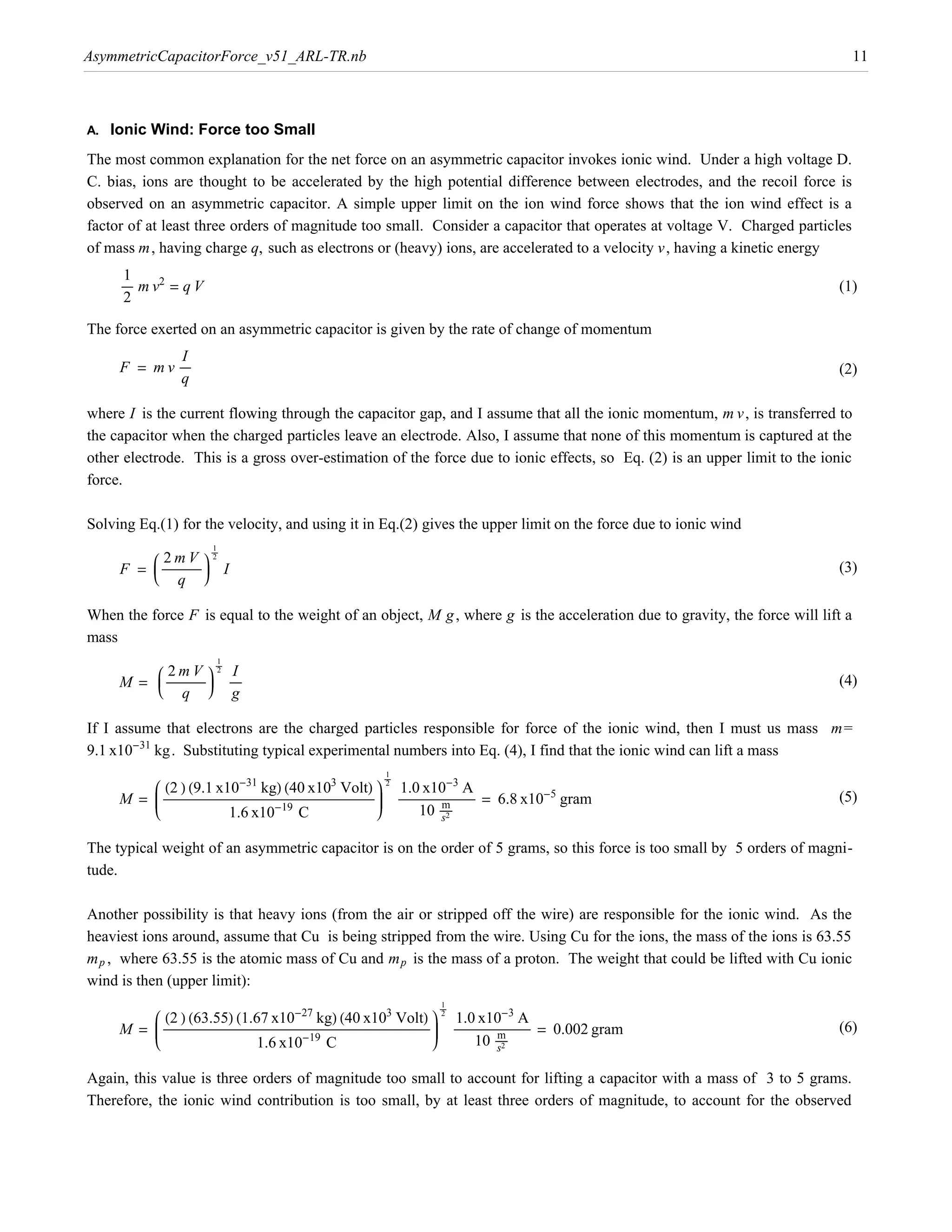 AsymmetricCapacitorForce_v51_ARL-TR.nb                                                                                                                           11



A.   Ionic Wind: Force too Small
The most common explanation for the net force on an asymmetric capacitor invokes ionic wind. Under a high voltage D.
C. bias, ions are thought to be accelerated by the high potential difference between electrodes, and the recoil force is
observed on an asymmetric capacitor. A simple upper limit on the ion wind force shows that the ion wind effect is a
factor of at least three orders of magnitude too small. Consider a capacitor that operates at voltage V. Charged particles
of mass m, having charge q, such as electrons or (heavy) ions, are accelerated to a velocity v , having a kinetic energy
       1
      ÅÅÅÅÅ m v2 = q V                                                                                                                                         (1)
       2

The force exerted on an asymmetric capacitor is given by the rate of change of momentum
               I
      F = m v ÅÅÅÅÅ                                                                                                                                            (2)
               q

where I is the current flowing through the capacitor gap, and I assume that all the ionic momentum, m v , is transferred to
the capacitor when the charged particles leave an electrode. Also, I assume that none of this momentum is captured at the
other electrode. This is a gross over-estimation of the force due to ionic effects, so Eq. (2) is an upper limit to the ionic
force.

Solving Eq.(1) for the velocity, and using it in Eq.(2) gives the upper limit on the force due to ionic wind

          i 2mV y2
      F = j ÅÅÅÅÅÅÅÅÅÅÅÅÅÅÅÅÅ z I
          j Å z
                                  1
                                 ÅÅÅÅ

          k q {
                                                                                                                                                               (3)


When the force F is equal to the weight of an object, M g , where g is the acceleration due to gravity, the force will lift a
mass

          i 2mV y2 I
      M = j ÅÅÅÅÅÅÅÅÅÅÅÅÅÅÅÅÅ z ÅÅÅÅÅ
          j Å z
                                    1
                               ÅÅÅÅ

          k q { g
                                                                                                                                                               (4)


If I assume that electrons are the charged particles responsible for force of the ionic wind, then I must us mass m=
9.1 x10-31 kg. Substituting typical experimental numbers into Eq. (4), I find that the ionic wind can lift a mass

          i H2 L H9.1 x10-31 kgL H40 x103 VoltL y 2 1.0 x10-3 A
      M = j ÅÅÅÅÅÅÅÅÅÅÅÅÅÅÅÅÅÅÅÅÅÅÅÅÅÅÅÅÅÅÅÅ
          j
          j                            ÅÅÅÅÅÅÅÅÅÅÅÅÅÅÅÅÅÅÅÅÅÅÅÅÅÅÅÅÅÅÅÅ ÅÅÅÅÅÅÅÅÅÅÅÅÅÅÅÅ z ÅÅÅÅÅÅÅÅÅÅÅÅÅÅÅÅ mÅÅÅÅÅÅÅÅÅÅÅ = 6.8 x10-5 gram
                                                                  ÅÅÅÅÅÅÅÅÅÅÅÅÅÅÅÅ Å Å z z
                                                                                     1
                                                                                    ÅÅÅÅ


          k                                                                              {
                                                                                                        ÅÅÅÅÅÅÅÅ Å                                             (5)
                                      1.6 x10-19 C                                                 10 ÅÅÅÅÅ s2

The typical weight of an asymmetric capacitor is on the order of 5 grams, so this force is too small by 5 orders of magni-
tude.

Another possibility is that heavy ions (from the air or stripped off the wire) are responsible for the ionic wind. As the
heaviest ions around, assume that Cu is being stripped from the wire. Using Cu for the ions, the mass of the ions is 63.55
m p , where 63.55 is the atomic mass of Cu and m p is the mass of a proton. The weight that could be lifted with Cu ionic
wind is then (upper limit):

          i H2 L H63.55L H1.67 x10-27 kgL H40 x103 VoltL y 2 1.0 x10-3 A
      M = j ÅÅÅÅÅÅÅÅÅÅÅÅÅÅÅÅÅÅÅÅÅÅÅÅÅÅÅÅÅÅÅÅ
          j
          j                                                       ÅÅÅÅÅÅÅÅÅÅÅÅÅÅÅÅÅÅÅÅÅÅÅÅÅÅÅÅÅÅÅÅ ÅÅÅÅÅÅÅÅÅÅÅÅ z ÅÅÅÅÅÅÅÅÅÅÅÅÅÅÅÅ mÅÅÅÅÅÅÅÅÅÅÅ = 0.002 gram
                                                                                             ÅÅÅÅÅÅÅÅÅÅÅÅÅÅÅÅ Å z
                                                                                                                z
                                                                                                      1
                                                                                                     ÅÅÅÅ


          k                                                                                                     {
                                       ÅÅÅÅÅÅÅÅÅÅÅÅÅÅÅÅÅÅÅÅÅÅÅÅÅÅÅÅÅÅÅÅ                                                        ÅÅÅÅÅÅÅÅ Å                      (6)
                                                 1.6 x10-19 C                                                             10 ÅÅÅÅÅ s2

Again, this value is three orders of magnitude too small to account for lifting a capacitor with a mass of 3 to 5 grams.
Therefore, the ionic wind contribution is too small, by at least three orders of magnitude, to account for the observed
 