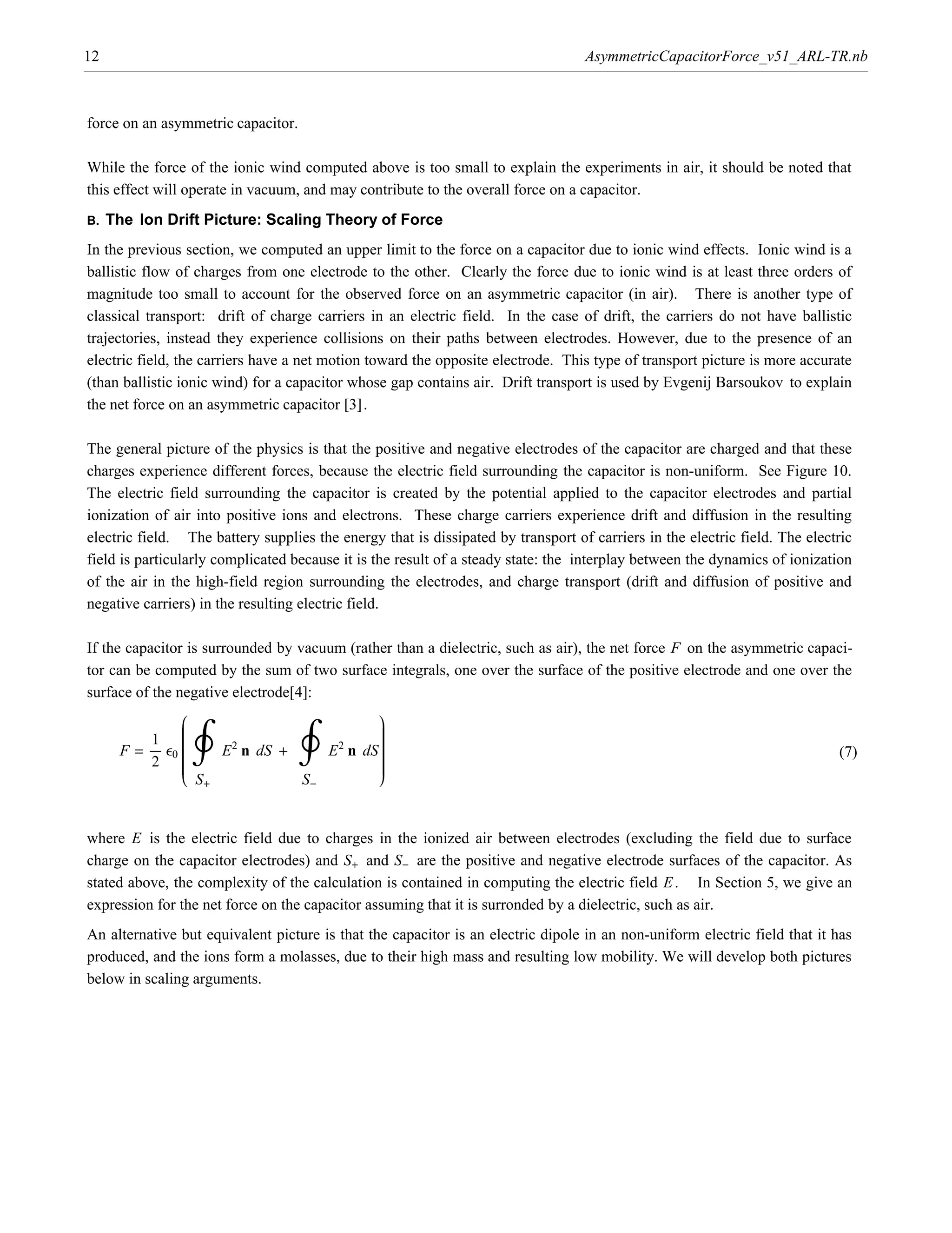 12                                                                                AsymmetricCapacitorForce_v51_ARL-TR.nb



force on an asymmetric capacitor.

While the force of the ionic wind computed above is too small to explain the experiments in air, it should be noted that
this effect will operate in vacuum, and may contribute to the overall force on a capacitor.
B.   The Ion Drift Picture: Scaling Theory of Force
In the previous section, we computed an upper limit to the force on a capacitor due to ionic wind effects. Ionic wind is a
ballistic flow of charges from one electrode to the other. Clearly the force due to ionic wind is at least three orders of
magnitude too small to account for the observed force on an asymmetric capacitor (in air). There is another type of
classical transport: drift of charge carriers in an electric field. In the case of drift, the carriers do not have ballistic
trajectories, instead they experience collisions on their paths between electrodes. However, due to the presence of an
electric field, the carriers have a net motion toward the opposite electrode. This type of transport picture is more accurate

the net force on an asymmetric capacitor @3D.
(than ballistic ionic wind) for a capacitor whose gap contains air. Drift transport is used by Evgenij Barsoukov to explain



The general picture of the physics is that the positive and negative electrodes of the capacitor are charged and that these
charges experience different forces, because the electric field surrounding the capacitor is non-uniform. See Figure 10.
The electric field surrounding the capacitor is created by the potential applied to the capacitor electrodes and partial
ionization of air into positive ions and electrons. These charge carriers experience drift and diffusion in the resulting
electric field. The battery supplies the energy that is dissipated by transport of carriers in the electric field. The electric
field is particularly complicated because it is the result of a steady state: the interplay between the dynamics of ionization
of the air in the high-field region surrounding the electrodes, and charge transport (drift and diffusion of positive and
negative carriers) in the resulting electric field.

If the capacitor is surrounded by vacuum (rather than a dielectric, such as air), the net force F on the asymmetric capaci-
tor can be computed by the sum of two surface integrals, one over the surface of the positive electrode and one over the
surface of the negative electrode[4]:
                   i
                   j                       y
                                           z
           1 j     j
                   j
                   j
                                           z
                                           z
                                           z
                   j
      F = ÅÅÅÅÅ e0 j
                   j                E n dS z
                                           z
                                           z
                                           z
           2 j     j                       z
                                           z
                   j                       z
                         2           2
                        E n dS +                                                                                            (7)
                   k S+          S-        {


where E is the electric field due to charges in the ionized air between electrodes (excluding the field due to surface
charge on the capacitor electrodes) and S+ and S- are the positive and negative electrode surfaces of the capacitor. As
stated above, the complexity of the calculation is contained in computing the electric field E . In Section 5, we give an
expression for the net force on the capacitor assuming that it is surronded by a dielectric, such as air.
An alternative but equivalent picture is that the capacitor is an electric dipole in an non-uniform electric field that it has
produced, and the ions form a molasses, due to their high mass and resulting low mobility. We will develop both pictures
below in scaling arguments.
 