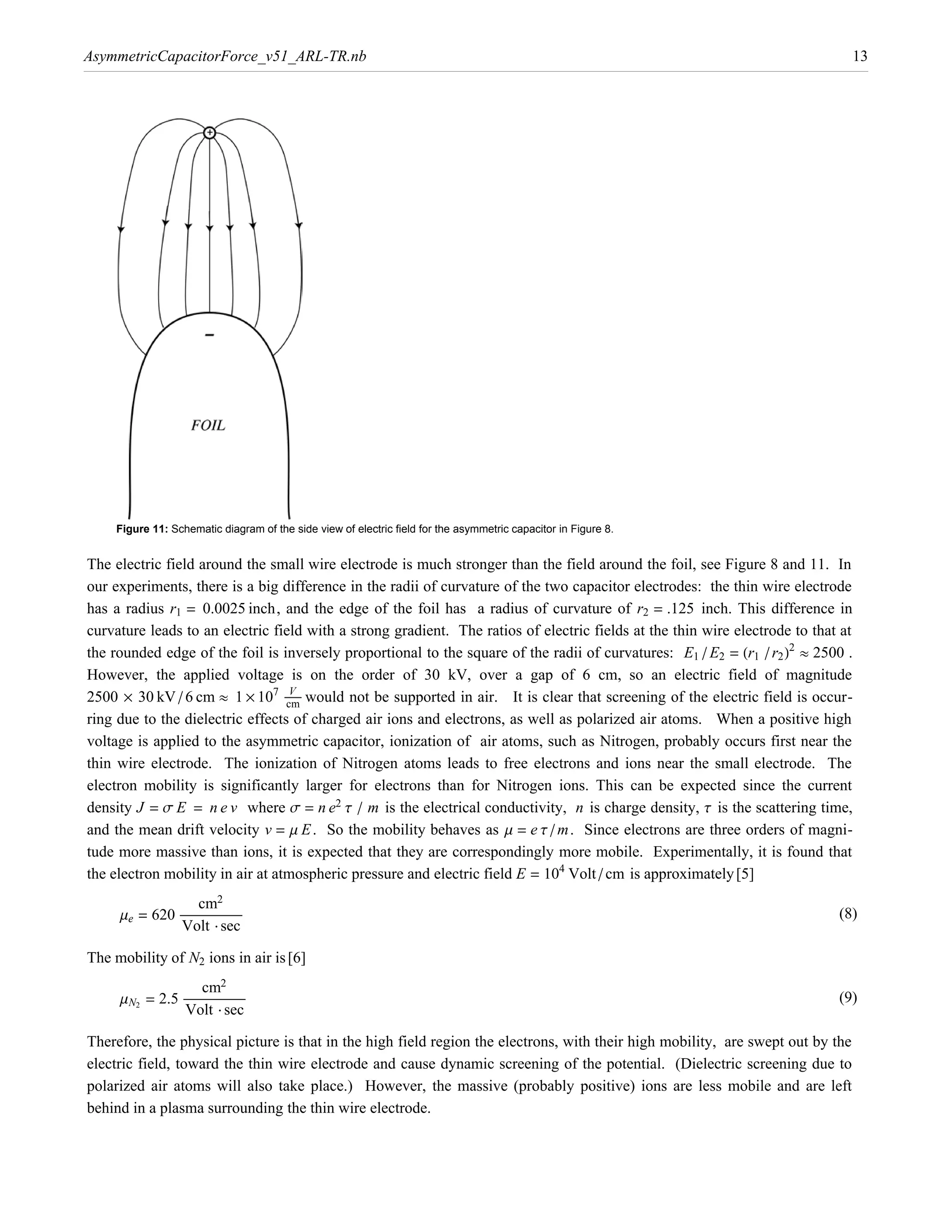 AsymmetricCapacitorForce_v51_ARL-TR.nb                                                                                           13




    Figure 11: Schematic diagram of the side view of electric field for the asymmetric capacitor in Figure 8.


The electric field around the small wire electrode is much stronger than the field around the foil, see Figure 8 and 11. In
our experiments, there is a big difference in the radii of curvature of the two capacitor electrodes: the thin wire electrode
has a radius r1 = 0.0025 inch, and the edge of the foil has a radius of curvature of r2 = .125 inch. This difference in

the rounded edge of the foil is inversely proportional to the square of the radii of curvatures: E1 ê E2 = Hr1 ê r2 L2 º 2500 .
curvature leads to an electric field with a strong gradient. The ratios of electric fields at the thin wire electrode to that at



2500 µ 30 kV ê 6 cm º 1 µ 107 ÅÅÅÅÅÅÅÅ would not be supported in air. It is clear that screening of the electric field is occur-
However, the applied voltage is on the order of 30 kV, over a gap of 6 cm, so an electric field of magnitude
                                   V
                                  cm
ring due to the dielectric effects of charged air ions and electrons, as well as polarized air atoms. When a positive high
voltage is applied to the asymmetric capacitor, ionization of air atoms, such as Nitrogen, probably occurs first near the
thin wire electrode. The ionization of Nitrogen atoms leads to free electrons and ions near the small electrode. The

density J = s E = n e v where s = n e2 t ê m is the electrical conductivity, n is charge density, t is the scattering time,
electron mobility is significantly larger for electrons than for Nitrogen ions. This can be expected since the current

and the mean drift velocity v = m E . So the mobility behaves as m = e t ê m. Since electrons are three orders of magni-

the electron mobility in air at atmospheric pressure and electric field E = 104 Volt ê cm is approximately [5]
tude more massive than ions, it is expected that they are correspondingly more mobile. Experimentally, it is found that


                     cm2
     me = 620 ÅÅÅÅÅÅÅÅÅÅÅÅÅÅÅÅ ÅÅÅÅÅ
                           ÅÅÅÅÅÅÅÅ                                                                                          (8)
               Volt ÿ sec

The mobility of N2 ions in air is [6]
                      cm2
     mN2 = 2.5 ÅÅÅÅÅÅÅÅÅÅÅÅÅÅÅÅ ÅÅÅÅÅ
                            ÅÅÅÅÅÅÅÅ                                                                                         (9)
                Volt ÿ sec

Therefore, the physical picture is that in the high field region the electrons, with their high mobility, are swept out by the
electric field, toward the thin wire electrode and cause dynamic screening of the potential. (Dielectric screening due to
polarized air atoms will also take place.) However, the massive (probably positive) ions are less mobile and are left
behind in a plasma surrounding the thin wire electrode.
 