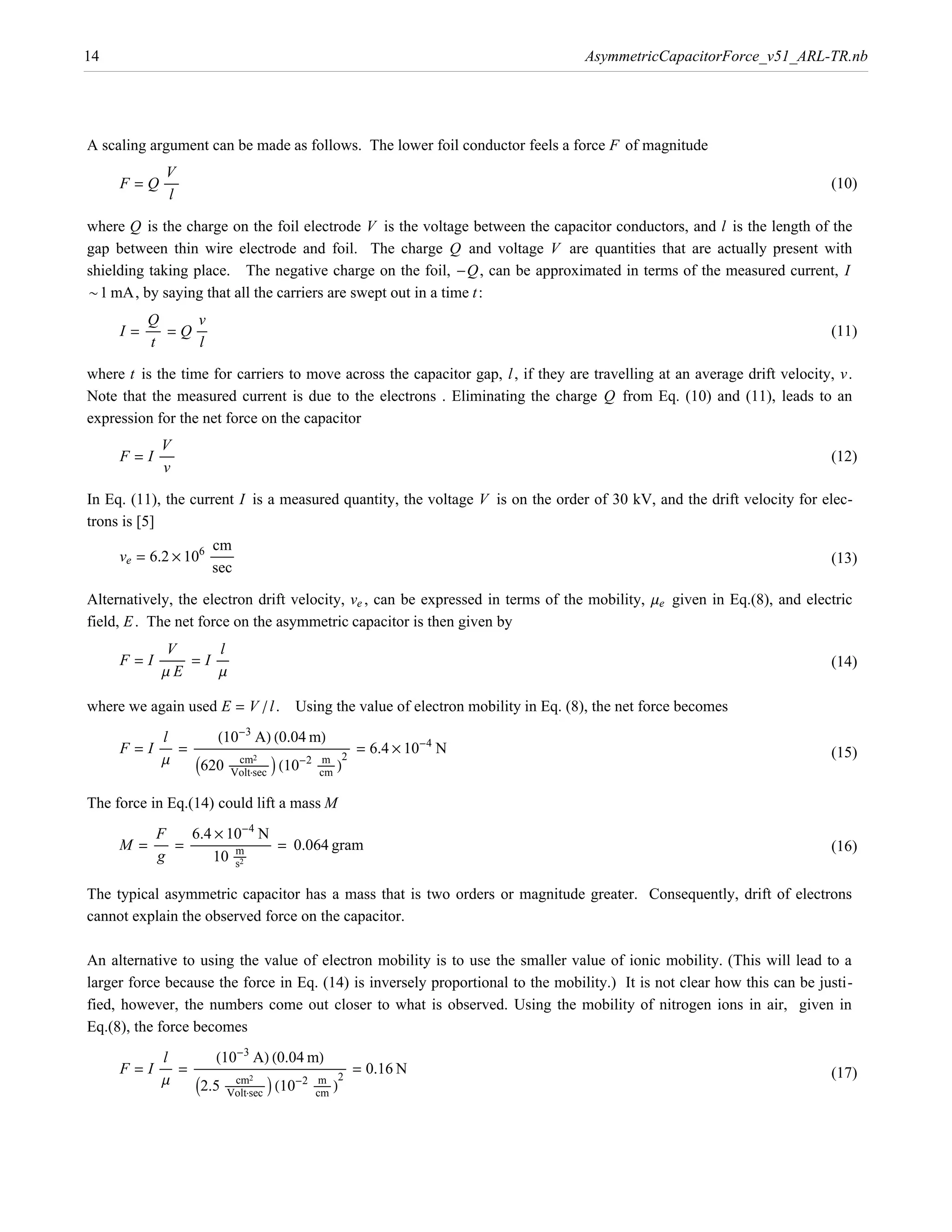 14                                                                                          AsymmetricCapacitorForce_v51_ARL-TR.nb




A scaling argument can be made as follows. The lower foil conductor feels a force F of magnitude
            V
     F = Q ÅÅÅÅÅÅ                                                                                                            (10)
             l

where Q is the charge on the foil electrode V is the voltage between the capacitor conductors, and l is the length of the
gap between thin wire electrode and foil. The charge Q and voltage V are quantities that are actually present with
shielding taking place. The negative charge on the foil, -Q, can be approximated in terms of the measured current, I
~1 mA, by saying that all the carriers are swept out in a time t :
          Q          v
     I = ÅÅÅÅÅÅ = Q ÅÅÅÅÅ                                                                                                    (11)
           t         l

where t is the time for carriers to move across the capacitor gap, l , if they are travelling at an average drift velocity, v.
Note that the measured current is due to the electrons . Eliminating the charge Q from Eq. (10) and (11), leads to an
expression for the net force on the capacitor
            V
     F = I ÅÅÅÅÅÅ                                                                                                            (12)
            v

In Eq. (11), the current I is a measured quantity, the voltage V is on the order of 30 kV, and the drift velocity for elec-
trons is [5]
                     cm
     ve = 6.2 µ 106 ÅÅÅÅÅÅÅÅÅÅ                                                                                               (13)
                     sec

Alternatively, the electron drift velocity, ve , can be expressed in terms of the mobility, me given in Eq.(8), and electric
field, E . The net force on the asymmetric capacitor is then given by
              V             l
     F = I ÅÅÅÅÅÅÅÅÅÅÅ = I ÅÅÅÅÅ
                  Å                                                                                                          (14)
            mE              m

where we again used E = V ê l . Using the value of electron mobility in Eq. (8), the net force becomes
            l               H10-3 AL H0.04 mL
                    I620 ÅÅÅÅÅÅÅÅÅÅÅÅÅÅÅÅÅ M H10-2 ÅÅÅÅÅÅÅÅ L
     F = I ÅÅÅÅÅ = ÅÅÅÅÅÅÅÅÅÅÅÅÅÅÅÅÅÅÅÅÅÅÅÅÅÅÅÅÅÅÅÅ ÅÅÅÅÅÅÅÅÅÅÅÅÅÅÅÅ ÅÅÅÅÅ = 6.4 µ 10-4 N
                                              ÅÅÅÅÅÅÅÅÅÅÅÅÅÅÅÅ   ÅÅÅÅ                                                        (15)
            m                        cm2
                                       Å                       m 2
                                 Voltÿsec                      cm

The force in Eq.(14) could lift a mass M
          F        6.4 µ 10-4 N
     M = ÅÅÅÅÅÅ = ÅÅÅÅÅÅÅÅÅÅÅÅÅÅÅÅ mÅÅÅÅÅÅÅÅÅÅÅÅ = 0.064 gram
                               ÅÅÅÅÅÅÅÅ Å                                                                                    (16)
          g                10 ÅÅÅÅÅs2

The typical asymmetric capacitor has a mass that is two orders or magnitude greater. Consequently, drift of electrons
cannot explain the observed force on the capacitor.

An alternative to using the value of electron mobility is to use the smaller value of ionic mobility. (This will lead to a
larger force because the force in Eq. (14) is inversely proportional to the mobility.) It is not clear how this can be justi-
fied, however, the numbers come out closer to what is observed. Using the mobility of nitrogen ions in air, given in
Eq.(8), the force becomes
            l               H10-3 AL H0.04 mL
                    I2.5 ÅÅÅÅÅÅÅÅÅÅÅÅÅÅÅÅÅ M H10-2 ÅÅÅÅÅÅÅÅ L
     F = I ÅÅÅÅÅ = ÅÅÅÅÅÅÅÅÅÅÅÅÅÅÅÅÅÅÅÅÅÅÅÅÅÅÅÅÅÅÅÅ ÅÅÅÅÅÅÅÅÅÅÅÅÅÅÅÅ 2ÅÅ = 0.16 N
                                              ÅÅÅÅÅÅÅÅÅÅÅÅÅÅÅÅ    ÅÅÅÅÅ                                                      (17)
            m                      cm2
                                      Å                        m
                                Voltÿsec                       cm
 