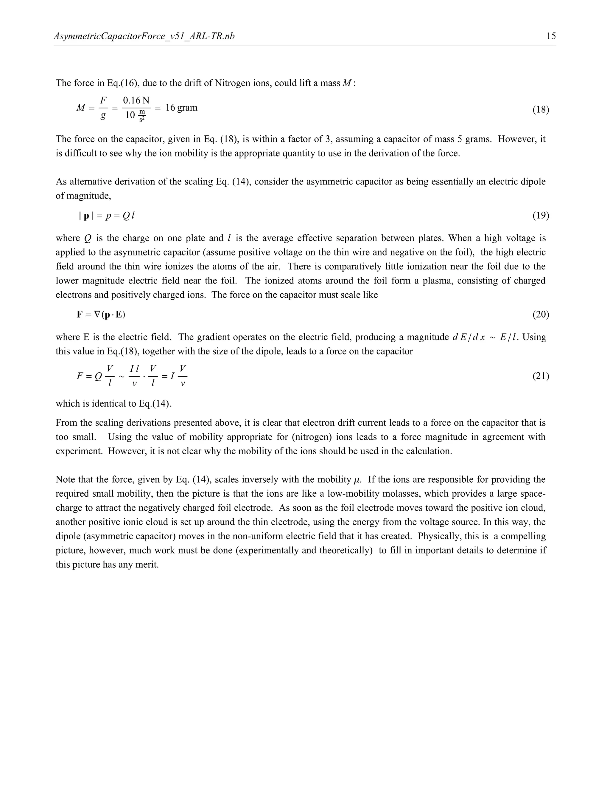 AsymmetricCapacitorForce_v51_ARL-TR.nb                                                                                            15



The force in Eq.(16), due to the drift of Nitrogen ions, could lift a mass M :
          F        0.16 N
     M = ÅÅÅÅÅÅ = ÅÅÅÅÅÅÅÅÅÅÅÅÅÅÅÅÅÅÅ = 16 gram
                         Å mÅ                                                                                              (18)
          g         10 ÅÅÅÅÅ s2

The force on the capacitor, given in Eq. (18), is within a factor of 3, assuming a capacitor of mass 5 grams. However, it
is difficult to see why the ion mobility is the appropriate quantity to use in the derivation of the force.

As alternative derivation of the scaling Eq. (14), consider the asymmetric capacitor as being essentially an electric dipole
of magnitude,
      » p » = p = Ql                                                                                                       (19)

where Q is the charge on one plate and l is the average effective separation between plates. When a high voltage is
applied to the asymmetric capacitor (assume positive voltage on the thin wire and negative on the foil), the high electric
field around the thin wire ionizes the atoms of the air. There is comparatively little ionization near the foil due to the
lower magnitude electric field near the foil. The ionized atoms around the foil form a plasma, consisting of charged
electrons and positively charged ions. The force on the capacitor must scale like
     F = “Hp ÿ EL                                                                                                          (20)

where E is the electric field. The gradient operates on the electric field, producing a magnitude d E ê d x ~ E ê l . Using
this value in Eq.(18), together with the size of the dipole, leads to a force on the capacitor
            V        Il V                  V
     F = Q ÅÅÅÅÅÅ ~ ÅÅÅÅÅÅÅÅ ÿ ÅÅÅÅÅÅ = I ÅÅÅÅÅÅ                                                                           (21)
             l        v l                   v

which is identical to Eq.(14).
From the scaling derivations presented above, it is clear that electron drift current leads to a force on the capacitor that is
too small. Using the value of mobility appropriate for (nitrogen) ions leads to a force magnitude in agreement with
experiment. However, it is not clear why the mobility of the ions should be used in the calculation.

Note that the force, given by Eq. (14), scales inversely with the mobility m. If the ions are responsible for providing the
required small mobility, then the picture is that the ions are like a low-mobility molasses, which provides a large space-
charge to attract the negatively charged foil electrode. As soon as the foil electrode moves toward the positive ion cloud,
another positive ionic cloud is set up around the thin electrode, using the energy from the voltage source. In this way, the
dipole (asymmetric capacitor) moves in the non-uniform electric field that it has created. Physically, this is a compelling
picture, however, much work must be done (experimentally and theoretically) to fill in important details to determine if
this picture has any merit.
 