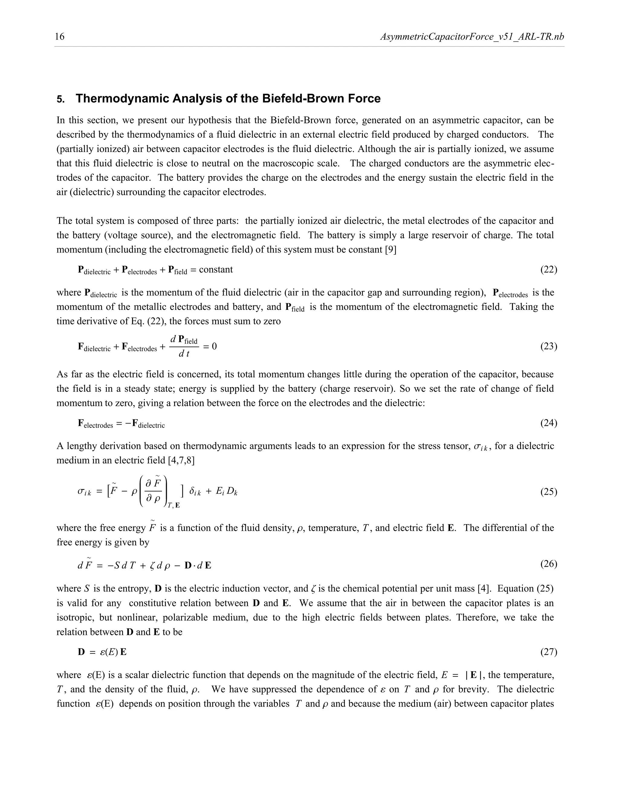 16                                                                                AsymmetricCapacitorForce_v51_ARL-TR.nb




5.   Thermodynamic Analysis of the Biefeld-Brown Force
In this section, we present our hypothesis that the Biefeld-Brown force, generated on an asymmetric capacitor, can be
described by the thermodynamics of a fluid dielectric in an external electric field produced by charged conductors. The
(partially ionized) air between capacitor electrodes is the fluid dielectric. Although the air is partially ionized, we assume
that this fluid dielectric is close to neutral on the macroscopic scale. The charged conductors are the asymmetric elec-
trodes of the capacitor. The battery provides the charge on the electrodes and the energy sustain the electric field in the
air (dielectric) surrounding the capacitor electrodes.

The total system is composed of three parts: the partially ionized air dielectric, the metal electrodes of the capacitor and
the battery (voltage source), and the electromagnetic field. The battery is simply a large reservoir of charge. The total
momentum (including the electromagnetic field) of this system must be constant [9]
     Pdielectric + Pelectrodes + Pfield = constant                                                                         (22)

where Pdielectric is the momentum of the fluid dielectric (air in the capacitor gap and surrounding region), Pelectrodes is the
momentum of the metallic electrodes and battery, and Pfield is the momentum of the electromagnetic field. Taking the
time derivative of Eq. (22), the forces must sum to zero
                                  d Pfield
     Fdielectric + Felectrodes + ÅÅÅÅÅÅÅÅÅÅÅÅÅÅÅÅÅÅÅ = 0
                                        Å Å                                                                                (23)
                                       dt

As far as the electric field is concerned, its total momentum changes little during the operation of the capacitor, because
the field is in a steady state; energy is supplied by the battery (charge reservoir). So we set the rate of change of field
momentum to zero, giving a relation between the force on the electrodes and the dielectric:
     Felectrodes = -Fdielectric                                                                                            (24)

A lengthy derivation based on thermodynamic arguments leads to an expression for the stress tensor, si k , for a dielectric
medium in an electric field [4,7,8]
                     i∑Fy
                     j              z
            = AF - r j ÅÅÅÅÅÅÅÅÅÅÅÅ z E di k + Ei Dk
                     j Å z
                     j
                     j∑rz
                                   ~

                                    z
                 ~


                     k              {T, E
     si k                                                                                                                  (25)

                               ~
where the free energy F is a function of the fluid density, r, temperature, T , and electric field E. The differential of the
free energy is given by
        ~
     d F = -S d T + z d r - D ÿ d E                                                                                        (26)

where S is the entropy, D is the electric induction vector, and z is the chemical potential per unit mass [4]. Equation (25)
is valid for any constitutive relation between D and E. We assume that the air in between the capacitor plates is an
isotropic, but nonlinear, polarizable medium, due to the high electric fields between plates. Therefore, we take the
relation between D and E to be
     D = ¶HEL E                                                                                                            (27)

where ¶(E) is a scalar dielectric function that depends on the magnitude of the electric field, E = » E » , the temperature,
T , and the density of the fluid, r. We have suppressed the dependence of ¶ on T and r for brevity. The dielectric
function ¶(E) depends on position through the variables T and r and because the medium (air) between capacitor plates
 